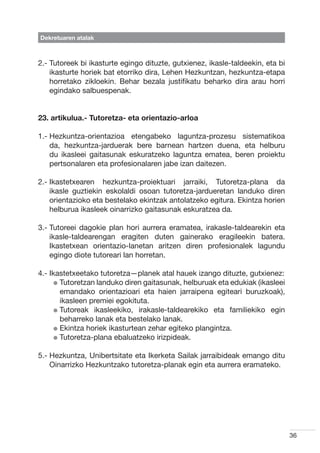 Dekretuaren atalak



2.-  utoreek bi ikasturte egingo dituzte, gutxienez, ikasle-taldeekin, eta bi
    T
    ikasturte horiek bat etorriko dira, Lehen Hezkuntzan, hezkuntza-etapa
    horretako zikloekin. Behar bezala justifikatu beharko dira arau horri
    egindako salbuespenak.


23. artikulua.- Tutoretza- eta orientazio-arloa

1.-  ezkuntza-orientazioa etengabeko laguntza-prozesu sistematikoa
    H
    da, hezkuntza-jarduerak bere barnean hartzen duena, eta helburu
    du ikasleei gaitasunak eskuratzeko laguntza ematea, beren proiektu
    pertsonalaren eta profesionalaren jabe izan daitezen.

2.- kastetxearen hezkuntza-proiektuari jarraiki, Tutoretza-plana da
    I
    ikasle guztiekin eskolaldi osoan tutoretza-jardueretan landuko diren
    orientazioko eta bestelako ekintzak antolatzeko egitura. Ekintza horien
    helburua ikasleek oinarrizko gaitasunak eskuratzea da.

3.-  utoreei dagokie plan hori aurrera eramatea, irakasle-taldearekin eta
    T
    ikasle-taldearengan eragiten duten gainerako eragileekin batera.
    Ikastetxean orientazio-lanetan aritzen diren profesionalek lagundu
    egingo diote tutoreari lan horretan.

4.- kastetxeetako tutoretza—planek atal hauek izango dituzte, gutxienez:
    I
      l  utoretzan landuko diren gaitasunak, helburuak eta edukiak (ikasleei
        T
        emandako orientazioari eta haien jarraipena egiteari buruzkoak),
        ikasleen premiei egokituta.
      l  utoreak ikasleekiko, irakasle-taldearekiko eta familiekiko egin
        T
        beharreko lanak eta bestelako lanak.
      l  kintza horiek ikasturtean zehar egiteko plangintza.
        E
      l  utoretza-plana ebaluatzeko irizpideak.
        T

5.-  ezkuntza, Unibertsitate eta Ikerketa Sailak jarraibideak emango ditu
    H
    Oinarrizko Hezkuntzako tutoretza-planak egin eta aurrera eramateko.




                                                                                 36
 