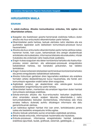 V. eranskina: Derrigorrezko Bigarren Hezkuntzako ikasgaiak Hizkuntzak



HIRUGARREN MAILA
Edukiak

1. eduki-multzoa. Ahozko komunikazioa: entzutea, hitz egitea eta
elkarrizketan aritzea.

l kasgelan
  I           eta ikastetxean gizarte-harremanak eraikitzea helburu duten
  ahozko eta ikus-entzunezko elkarrekintzetan parte hartzea.
l  lkarrizketetan parte hartzea, testuak ulertzeko nahiz idazteko eta era
  E
  guztietako egoeratan aurki daitezkeen komunikazio-prozesuei buruz
  hausnartzeko.
l  hozko eta ikus-entzunezko elkarrekintzetan parte-hartze aktiboa izatea;
  A
  harreman horiek, hain zuzen, beharrezkoak dira zeregin akademikoak
  antolatzeko eta kudeatzeko, informazioa bilatzeko eta erakusteko, iritziak
  trukatzeko eta ondorioak nahiz ikaskuntzak azaltzeko.
l  ragin-trukea ezagutzen eta ideien kontzientzia hartzeko eta ikaskuntza-
  E
  prozesu ororen ulermen- eta adierazpen-prozesuak erregulatzeko
  baliabidetzat hartzea, bai banakako jardueratan, bai taldeko
  lankidetzan.
l  ragin-trukea norberaren eta besteen sentimenduen kontzientzia hartzeko
  E
  eta jarrera erregulatzeko baliabidetzat balioestea.
l  hozko hizkuntzan gertatzen diren lagunarteko erabileren eta erabilera
  A
  formalen arteko desberdintasunei buruz hausnartzea, eta horiek zein
  komunikazio-egoeratan erabili behar diren ezagutzea.
l  rgibideak jarraituz, gai akademikoei edo eskola-gaiei buruzko
  A
  eztabaidetan eraginkortasunez parte hartzea.
l  lkarrizketak hasten, mantentzen eta amaitzen laguntzen duten hainbat
  E
  komunikazio-estrategia erabiltzea.
l  skola-eremuko ahozko eta ikus-entzunezko testuetan (argibideak,
  E
  ahoz emandako arauak, azalpen laburrak, elkarrizketak...) nahiz
  komunikabideetako testuetan (konbentzitzea, informatzea edo iritzia
  ematea helburu dutenak) aurkitu ditzakegun informazio eta datu
  garrantzitsuenak ulertzea.
l  an bateratua egitean hainbat iritzi izan arren, lankidetzarako jarrera
  L
  izatea eta bestekiko errespetuzko kritika egitea.
l  hozko testuak aztertzeko aurrez emandako argibideak jarraitzea.
  A
l  ehar bezala entzunda, informazioak hautematea eta hautatzea.
  B
l  ntzute-prozesuan, informazioa erregistratzeko hainbat baliabide
  E
  erabiltzea (apunteak, taulak, grafikoak, eskemak, galdetegiak...).
                                                                               374
 