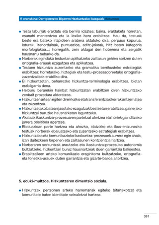 V. eranskina: Derrigorrezko Bigarren Hezkuntzako ikasgaiak Hizkuntzak



l  estu
  T       laburrak eraldatu eta berriro idaztea; baina, eraldaketa horretan,
  esanahi mantentzea eta ia lexiko bera erabiltzea. Hau da, testuak
  beste era bateko irizpideen arabera aldatuko dira: perpaus kopurua,
  loturak, izenordainak, puntuazioa, aditz-jokoak, hitz baten kategoria
  morfologiakoa...; horregatik, zein aldagai den hoberena eta zergatik
  hausnartu beharko da.
l  orberak egindako testuetan aplikatzeko zailtasun gehien sortzen duten
  N
  ortografia-arauak ezagutzea eta aplikatzea.
l  estuen hizkuntza zuzentzeko eta gramatika berrikusteko estrategiak
  T
  erabiltzea; horretarako, hiztegiak eta testu-prozesadoreetako ortografia-
  zuzentzaileak erabiliko dira.
l  i hizkuntzetan, beharrezko hizkuntza-terminologia erabiltzea, bietan
  B
  erabilgarria dena.
l  elburu berarekin hainbat hizkuntzatan erabiltzen diren hizkuntzako
  H
  zenbait prozedura alderatzea.
l  izkuntzen artean egiten diren kalko eta transferentzia okerrak antzematea
  H
  eta zuzentzea.
l  izkuntzetako batean jasotako ezagutzak besteetan erabiltzea, gainerako
  H
  hizkuntzei buruzko hausnarketan laguntzeko.
l  katsak ikaskuntza-prozesuaren partetzat ulertzea eta horiek gainditzeko
  A
  jarrera positiboa agertzea.
l  baluazioan parte hartzea eta ahozko, idatzizko eta ikus-entzunezko
  E
  testuak norberak ebaluatzeko eta zuzentzeko estrategiak erabiltzea.
l  izkuntzako eta komunikazioko ikaskuntza-prozesuek aurrera egin ahala,
  H
  izan daitezkeen lorpenen eta zailtasunen kontzientzia hartzea.
l  orberaren sorkuntzak arautzeko eta ikaskuntza-prozesuko autonomia
  N
  bultzatzeko, hizkuntzari buruz hausnartzeak duen garrantzia balioestea.
l  rabiltzaileen arteko komunikazio eraginkorra bultzatzeko, ortografia-
  E
  eta fonetika-arauek duten garrantzia eta gizarte-balioa aitortzea.




5. eduki-multzoa. Hizkuntzaren dimentsio soziala.

l  izkuntzak
  H           pertsonen arteko harremanak egiteko bitartekotzat eta
  komunitate baten identitate-seinaletzat hartzea.




                                                                                381
 