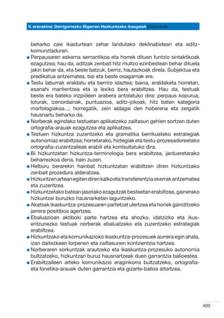 V. eranskina: Derrigorrezko Bigarren Hezkuntzako ikasgaiak Hizkuntzak



  beharko zaie ikasturtean zehar landutako deklinabideari eta aditz-
  komunztadurari.
l Perpausaren eskema semantikoa eta horrek dituen funtzio sintaktikoak
  
  ezagutzea; hau da, aditzak zenbait hitz multzo ezinbestean behar dituela
  jakin behar da, eta beste batzuk, berriz, hautazkoak direla. Subjektua eta
  predikatua antzematea, bai eta beste osagarriak ere.
l Testu laburrak eraldatu eta berriro idaztea; baina, eraldaketa horretan,
  
  esanahi mantentzea eta ia lexiko bera erabiltzea. Hau da, testuak
  beste era bateko irizpideen arabera antolatuko dira: perpaus kopurua,
  loturak, izenordainak, puntuazioa, aditz-jokoak, hitz baten kategoria
  morfologiakoa...; horregatik, zein aldagai den hoberena eta zergatik
  hausnartu beharko da.
l Norberak egindako testuetan aplikatzeko zailtasun gehien sortzen duten
  
  ortografia-arauak ezagutzea eta aplikatzea.
l Testuen hizkuntza zuzentzeko eta gramatika berrikusteko estrategiak
  
  autonomiaz erabiltzea; horretarako, hiztegiak eta testu-prozesadoreetako
  ortografia-zuzentzaileak erabili eta kontsultatuko dira.
l Bi hizkuntzetan hizkuntza-terminologia bera erabiltzea, jardueretarako
  
  beharrezkoa dena, hain zuzen.
l Helburu berarekin hainbat hizkuntzatan erabiltzen diren hizkuntzako
  
  zenbait prozedura alderatzea.
l Hizkuntzen artean egiten diren kalko eta transferentzia okerrak antzematea
  
  eta zuzentzea.
l Hizkuntzetako batean jasotako ezagutzak besteetan erabiltzea, gainerako
  
  hizkuntzei buruzko hausnarketan laguntzeko.
l Akatsak ikaskuntza-prozesuaren partetzat ulertzea eta horiek gainditzeko
  
  jarrera positiboa agertzea.
l Ebaluazioan aktiboki parte hartzea eta ahozko, idatzizko eta ikus-
  
  entzunezko testuak norberak ebaluatzeko eta zuzentzeko estrategiak
  erabiltzea.
l Hizkuntzako eta komunikazioko ikaskuntza-prozesuek aurrera egin ahala,
  
  izan daitezkeen lorpenen eta zailtasunen kontzientzia hartzea.
l Norberaren sorkuntzak arautzeko eta ikaskuntza-prozesuko autonomia
  
  bultzatzeko, hizkuntzari buruz hausnartzeak duen garrantzia balioestea.
l Erabiltzaileen arteko komunikazio eraginkorra bultzatzeko, ortografia-
  
  eta fonetika-arauek duten garrantzia eta gizarte-balioa aitortzea.




                                                                               400
 