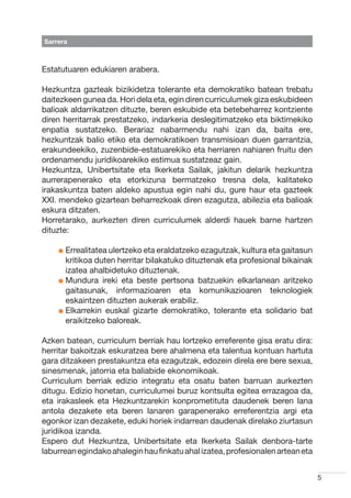 Sarrera



Estatutuaren edukiaren arabera.

Hezkuntza gazteak bizikidetza tolerante eta demokratiko batean trebatu
daitezkeen gunea da. Hori dela eta, egin diren curriculumek giza eskubideen
balioak aldarrikatzen dituzte, beren eskubide eta betebeharrez kontziente
diren herritarrak prestatzeko, indarkeria deslegitimatzeko eta biktimekiko
enpatia sustatzeko. Berariaz nabarmendu nahi izan da, baita ere,
hezkuntzak balio etiko eta demokratikoen transmisioan duen garrantzia,
erakundeekiko, zuzenbide-estatuarekiko eta herriaren nahiaren fruitu den
ordenamendu juridikoarekiko estimua sustatzeaz gain.
Hezkuntza, Unibertsitate eta Ikerketa Sailak, jakitun delarik hezkuntza
aurrerapenerako eta etorkizuna bermatzeko tresna dela, kalitateko
irakaskuntza baten aldeko apustua egin nahi du, gure haur eta gazteek
XXI. mendeko gizartean beharrezkoak diren ezagutza, abilezia eta balioak
eskura ditzaten.
Horretarako, aurkezten diren curriculumek alderdi hauek barne hartzen
dituzte:

    l  rrealitatea ulertzeko eta eraldatzeko ezagutzak, kultura eta gaitasun
      E
      kritikoa duten herritar bilakatuko dituztenak eta profesional bikainak
      izatea ahalbidetuko dituztenak.
    l  undura ireki eta beste pertsona batzuekin elkarlanean aritzeko
      M
      gaitasunak, informazioaren eta komunikazioaren teknologiek
      eskaintzen dituzten aukerak erabiliz.
    l  lkarrekin euskal gizarte demokratiko, tolerante eta solidario bat
      E
      eraikitzeko baloreak.

Azken batean, curriculum berriak hau lortzeko erreferente gisa eratu dira:
herritar bakoitzak eskuratzea bere ahalmena eta talentua kontuan hartuta
gara ditzakeen prestakuntza eta ezagutzak, edozein direla ere bere sexua,
sinesmenak, jatorria eta baliabide ekonomikoak.
Curriculum berriak edizio integratu eta osatu baten barruan aurkezten
ditugu. Edizio honetan, curriculumei buruz kontsulta egitea errazagoa da,
eta irakasleek eta Hezkuntzarekin konprometituta daudenek beren lana
antola dezakete eta beren lanaren garapenerako erreferentzia argi eta
egonkor izan dezakete, eduki horiek indarrean daudenak direlako ziurtasun
juridikoa izanda.
Espero dut Hezkuntza, Unibertsitate eta Ikerketa Sailak denbora-tarte
laburrean egindako ahalegin hau finkatu ahal izatea, profesionalen artean eta


                                                                                5
 