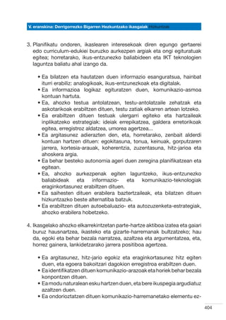 V. eranskina: Derrigorrezko Bigarren Hezkuntzako ikasgaiak Hizkuntzak



3.  lanifikatu ondoren, ikaslearen interesekoak diren egungo gertaerei
   P
   edo curriculum-edukiei buruzko aurkezpen argiak eta ongi egituratuak
   egitea; horretarako, ikus-entzunezko baliabideen eta IKT teknologien
   laguntza baliatu ahal izango da.

    •  a bilatzen eta hautatzen duen informazio esanguratsua, hainbat
      E
      iturri erabiliz: analogikoak, ikus-entzunezkoak eta digitalak.
    •  a informazioa logikaz egituratzen duen, komunikazio-asmoa
      E
      kontuan hartuta.
    •  a, ahozko testua antolatzean, testu-antolatzaile zehatzak eta
      E
      askotarikoak erabiltzen dituen, testu zatiak elkarren artean lotzeko.
    •  a erabiltzen dituen testuak ulergarri egiteko eta hartzaileak
      E
      inplikatzeko estrategiak: ideiak errepikatzea, galdera erretorikoak
      egitea, erregistroz aldatzea, umorea agertzea...
    •  a argitasunez adierazten den, eta, horretarako, zenbait alderdi
      E
      kontuan hartzen dituen: egokitasuna, tonua, keinuak, gorputzaren
      jarrera, kortesia-arauak, koherentzia, zuzentasuna, hitz-jarioa eta
      ahoskera argia.
    •  a behar besteko autonomia ageri duen zeregina planifikatzean eta
      E
      egitean.
    •  a, ahozko aurkezpenak egiten laguntzeko, ikus-entzunezko
      E
      baliabideak eta informazio- eta komunikazio-teknologiak
      eraginkortasunez erabiltzen dituen.
    •  a saihesten dituen erabilera baztertzaileak, eta bilatzen dituen
      E
      hizkuntzazko beste alternatiba batzuk.
    •  a erabiltzen dituen autoebaluazio- eta autozuzenketa-estrategiak,
      E
      ahozko erabilera hobetzeko.

4. kasgelako ahozko elkarrekintzetan parte-hartze aktiboa izatea eta gaiari
   I
   buruz hausnartzea, ikasteko eta gizarte-harremanak bultzatzeko; hau
   da, egoki eta behar bezala narratzea, azaltzea eta argumentatzea, eta,
   horrez gainera, lankidetzarako jarrera positiboa agertzea.  

    •  a argitasunez, hitz-jario egokiz eta eraginkortasunez hitz egiten
      E
      duen, eta egoera bakoitzari dagokion erregistroa erabiltzen duen.
    •  a identifikatzen dituen komunikazio-arazoak eta horiek behar bezala
      E
      konpontzen dituen.
    •  a modu naturalean esku hartzen duen, eta bere ikuspegia argudiatuz
      E
      azaltzen duen.
    •  a ondorioztatzen dituen komunikazio-harremanetako elementu ez-
      E

                                                                               404
 