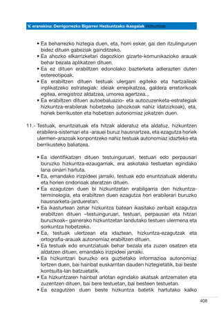 V. eranskina: Derrigorrezko Bigarren Hezkuntzako ikasgaiak Hizkuntzak



    •  a beharrezko hiztegia duen, eta, horri esker, gai den itzulinguruen
      E
      bidez dituen gabeziak gainditzeko.
    •  a ahozko elkarrizketari dagozkion gizarte-komunikazioko arauak
      E
      behar bezala aplikatzen dituen.
    •  a ez dituen erabiltzen edonolako bazterketa adierazten duten
      E
      estereotipoak.
    •  a erabiltzen dituen testuak ulergarri egiteko eta hartzaileak
      E
      inplikatzeko estrategiak: ideiak errepikatzea, galdera erretorikoak
      egitea, erregistroz aldatzea, umorea agertzea...
    •  a erabiltzen dituen autoebaluazio- eta autozuzenketa-estrategiak
      E
      hizkuntza-erabilerak hobetzeko (ahozkoak nahiz idatzizkoak), eta,
      horiek berrikusten eta hobetzen autonomiaz jokatzen duen.

11.-  estuak, enuntziatuak eta hitzak alderatuz eta aldatuz, hizkuntzen
     T
     erabilera-sistemari eta -arauei buruz hausnartzea, eta ezagutza horiek
     ulermen-arazoak konpontzeko nahiz testuak autonomiaz idazteko eta
     berrikusteko baliatzea.

    •  a identifikatzen dituen testuinguruari, testuari edo perpausari
      E
      buruzko hizkuntza-ezaugarriak, era askotako testuetan egindako
      lana oinarri hartuta.
    •  a, emandako irizpideei jarraiki, testuak edo enuntziatuak alderatu
      E
      eta horien ondorioak ateratzen dituen.
    •  a ezagutzen duen bi hizkuntzetan erabilgarria den hizkuntza-
      E
      terminologia, eta erabiltzen duen ezagutza hori erabilerari buruzko
      hausnarketa-jardueretan.
    •  a ikasturtean zehar hizkuntza batean ikasitako zenbait ezagutza
      E
      erabiltzen dituen –testuinguruari, testuari, perpausari eta hitzari
      buruzkoak– gainerako hizkuntzetan landutako testuen ulermena eta
      sorkuntza hobetzeko.
    •  a, testuak ulertzean eta idaztean, hizkuntza-ezagutzak eta
      E
      ortografia-arauak autonomiaz erabiltzen dituen.
    •  a testuak edo enuntziatuak behar bezala eta zuzen osatzen eta
      E
      aldatzen dituen, emandako irizpideei jarraiki.
    •  a hizkuntzari buruzko era guztietako informazioa autonomiaz
      E
      lortzen duen, bai hainbat euskarritan dauden hiztegietatik, bai beste
      kontsulta-lan batzuetatik.
    •  a hizkuntzaren hainbat arlotan egindako akatsak antzematen eta
      E
      zuzentzen dituen, bai bere testuetan, bai besteen testuetan.
    •  a ezagutzen duen beste hizkuntza batetik hartutako kalko
      E

                                                                              408
 