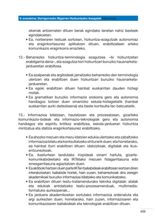 V. eranskina: Derrigorrezko Bigarren Hezkuntzako ikasgaiak Hizkuntzak



      okerrak antzematen dituen berak egindako lanetan nahiz besteek
      egindakoetan.
    •  a, norberaren testuak sortzean, hizkuntza-ezagutzak autonomiaz
      E
      eta eraginkortasunez aplikatzen dituen, erabiltzaileen arteko
      komunikazio eraginkorra errazteko.

12.-  eharrezko hizkuntza-terminologia ezagutzea –bi hizkuntzetan
     B
     erabilgarria dena–, eta ezagutza hori hizkuntzari buruzko hausnarketa-
     jardueretan erabiltzea.

    •  a azalpenak eta argibideak jarraitzeko beharrezko den terminologia
      E
      ulertzen eta erabiltzen duen hizkuntzari buruzko hausnarketa-
      jardueretan.
    •  a egoki erabiltzen dituen hainbat euskarritan dauden hiztegi
      E
      motak.
    •  a gramatikari buruzko informazio orokorra gero eta autonomia
      E
      handiagoz lortzen duen oinarrizko eskola-hiztegietatik (hainbat
      euskarritan aurki daitezkeena) eta beste kontsulta-lan batzuetatik.

13.- Informazioa bilatzean, hautatzean eta prozesatzean, gizarteko
komunikazio-bideak eta informazio-teknologiak gero eta autonomia
handiagoz eta espiritu kritikoz erabiltzea, eskola-jardueran hizkuntza
mintzatua eta idatzia eraginkortasunez erabiltzeko.

    •  a ahozko mezuen eta mezu idatzien edukia ulertzeko eta zabaltzeko
      E
      informazioa bilatu eta kontsultatzeko ohiturarik duen; eta horretarako,
      ea hainbat iturri erabiltzen dituen: idatzizkoak, digitalak eta ikus-
      entzunezkoak.
    •  a, ikasturtean landutako irizpideak oinarri hartuta, gizarte-
      E
      komunikabideetako eta IKTetako mezuen fidagarritasuna edo
      sinesgarritasuna egiaztatzen duen.
    •  a aktiboki hartzen duen parte IKTen baliabideak erabiltzean sortzen diren
      E
      interakzioetan; baliabide horiek, hain zuzen, beharrezkoak dira zeregin
      akademikoei buruzko informazioa bilatzeko eta komunikatzeko.
    •  a erabiltzen dituen testu-tratamendurako teknika digitalak: atalak
      E
      eta edukiak antolatzeko testu-prozesamenduak, multimedia-
      formatuko aurkezpenak...
    •  a jarduera akademikoetan sortutako informazioa ordenatuta eta
      E
      argi aurkezten duen; horretarako, hain zuzen, informazioaren eta
      komunikazioaren baliabideak eta teknologiak erabiltzen dituen.

                                                                                    409
 