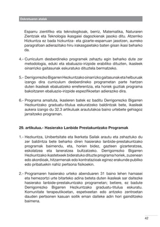 Dekretuaren atalak



   Esparru zientifiko eta teknologikoak, berriz, Matematika, Naturaren
   Zientziak eta Teknologia ikasgaiei dagozkienak jasoko ditu. Atzerriko
   Hizkuntza ez bada hizkuntza- eta gizarte-esparruan jasotzen, aurreko
   paragrafoan adierazitako hiru irakasgaietako baten gisan ikasi beharko
   da.

4.-  urriculum desberdineko programek zehaztu egin beharko dute zer
    C
    metodologia, eduki eta ebaluazio-irizpide erabiliko dituzten, ikasleek
    oinarrizko gaitasunak eskuratuko dituztela bermatzeko.

5.-  errigorrezko Bigarren Hezkuntzako oinarrizko gaitasunak eta helburuak
    D
    izango dira curriculum desberdineko programetan parte hartzen
    duten ikasleak ebaluatzeko erreferentzia, eta horiek guztiak programa
    bakoitzaren ebaluazio-irizpide espezifikoetan adieraziko dira.

6.-  rograma amaituta, ikasleren batek ez baditu Derrigorrezko Bigarren
    P
    Hezkuntzako graduatu-titulua eskuratzeko baldintzak bete, ikasleak
    aukera izango du 32.3 artikuluak araututakoa baino urtebete gehiagoz
    jarraitzeko programan.


29. artikulua.- Hasierako Lanbide Prestakuntzako Programak

1.-  ezkuntza, Unibertsitate eta Ikerketa Sailak arautu eta zehaztuko du
    H
    zer baldintza bete beharko diren hasierako lanbide-prestakuntzako
    programak baimendu, eta, horien bidez, gazteen gizarteratzea,
    eskolatzea eta laneratzea bultzatzeko. Derrigorrezko Bigarren
    Hezkuntzako ikastetxeek bideratuko dituzte programa horiek, zuzenean
    edo akordioak, hitzarmenak edo kontratazioak eginez erakunde publiko
    edo pribatuekin nahiz pertsona fisikoekin.

2.-  rogramaren hasierako urteko abenduaren 31 baino lehen hamasei
    P
    eta hemezortzi urte bitarteko adina beteta duten ikasleak sar daitezke
    hasierako lanbide-prestakuntzako programetan; betiere, ez badute
    Derrigorrezko Bigarren Hezkuntzako graduatu-titulua eskuratu.
    Komunitate terapeutikoetan, espetxeetan edo antzeko zentroetan
    dauden pertsonen kasuan soilik eman daiteke adin hori gainditzeko
    baimena.



                                                                              42
 