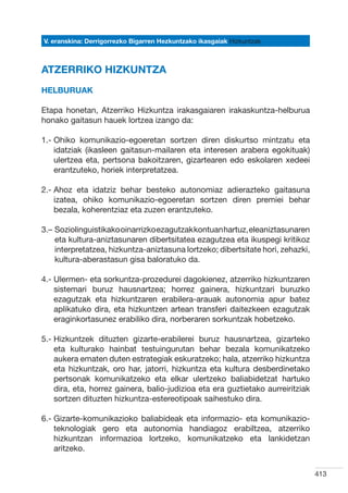 V. eranskina: Derrigorrezko Bigarren Hezkuntzako ikasgaiak Hizkuntzak



ATZERRIKO HIZKUNTZA
Helburuak

Etapa honetan, Atzerriko Hizkuntza irakasgaiaren irakaskuntza-helburua
honako gaitasun hauek lortzea izango da:

1.-  hiko komunikazio-egoeretan sortzen diren diskurtso mintzatu eta
    O
    idatziak (ikasleen gaitasun-mailaren eta interesen arabera egokituak)
    ulertzea eta, pertsona bakoitzaren, gizartearen edo eskolaren xedeei
    erantzuteko, horiek interpretatzea.

2.-  hoz eta idatziz behar besteko autonomiaz adierazteko gaitasuna
    A
    izatea, ohiko komunikazio-egoeretan sortzen diren premiei behar
    bezala, koherentziaz eta zuzen erantzuteko.

3.–  oziolinguistikako oinarrizko ezagutzak kontuan hartuz, eleaniztasunaren
    S
    eta kultura-aniztasunaren dibertsitatea ezagutzea eta ikuspegi kritikoz
    interpretatzea, hizkuntza-aniztasuna lortzeko; dibertsitate hori, zehazki,
    kultura-aberastasun gisa baloratuko da.

4.-  lermen- eta sorkuntza-prozedurei dagokienez, atzerriko hizkuntzaren
    U
    sistemari buruz hausnartzea; horrez gainera, hizkuntzari buruzko
    ezagutzak eta hizkuntzaren erabilera-arauak autonomia apur batez
    aplikatuko dira, eta hizkuntzen artean transferi daitezkeen ezagutzak
    eraginkortasunez erabiliko dira, norberaren sorkuntzak hobetzeko.

5.-  izkuntzek dituzten gizarte-erabilerei buruz hausnartzea, gizarteko
    H
    eta kulturako hainbat testuingurutan behar bezala komunikatzeko
    aukera ematen duten estrategiak eskuratzeko; hala, atzerriko hizkuntza
    eta hizkuntzak, oro har, jatorri, hizkuntza eta kultura desberdinetako
    pertsonak komunikatzeko eta elkar ulertzeko baliabidetzat hartuko
    dira, eta, horrez gainera, balio-judizioa eta era guztietako aurreiritziak
    sortzen dituzten hizkuntza-estereotipoak saihestuko dira.

6.-  izarte-komunikazioko baliabideak eta informazio- eta komunikazio-
    G
    teknologiak gero eta autonomia handiagoz erabiltzea, atzerriko
    hizkuntzan informazioa lortzeko, komunikatzeko eta lankidetzan
    aritzeko.


                                                                                 413
 
