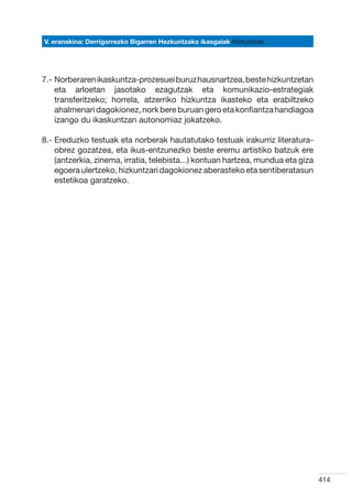 V. eranskina: Derrigorrezko Bigarren Hezkuntzako ikasgaiak Hizkuntzak




7.-  orberaren ikaskuntza-prozesuei buruz hausnartzea, beste hizkuntzetan
    N
    eta arloetan jasotako ezagutzak eta komunikazio-estrategiak
    transferitzeko; horrela, atzerriko hizkuntza ikasteko eta erabiltzeko
    ahalmenari dagokionez, nork bere buruan gero eta konfiantza handiagoa
    izango du ikaskuntzan autonomiaz jokatzeko.

8.-  reduzko testuak eta norberak hautatutako testuak irakurriz literatura-
    E
    obrez gozatzea, eta ikus-entzunezko beste eremu artistiko batzuk ere
    (antzerkia, zinema, irratia, telebista...) kontuan hartzea, mundua eta giza
    egoera ulertzeko, hizkuntzari dagokionez aberasteko eta sentiberatasun
    estetikoa garatzeko.




                                                                                  414
 