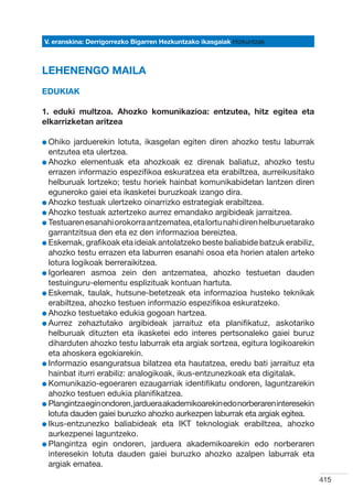 V. eranskina: Derrigorrezko Bigarren Hezkuntzako ikasgaiak Hizkuntzak



LEHENENGO MAILA
Edukiak

1. eduki multzoa. Ahozko komunikazioa: entzutea, hitz egitea eta
elkarrizketan aritzea

l Ohiko
         jarduerekin lotuta, ikasgelan egiten diren ahozko testu laburrak
  entzutea eta ulertzea.
l Ahozko elementuak eta ahozkoak ez direnak baliatuz, ahozko testu
  
  errazen informazio espezifikoa eskuratzea eta erabiltzea, aurreikusitako
  helburuak lortzeko; testu horiek hainbat komunikabidetan lantzen diren
  eguneroko gaiei eta ikasketei buruzkoak izango dira.
l Ahozko testuak ulertzeko oinarrizko estrategiak erabiltzea.
  
l Ahozko testuak aztertzeko aurrez emandako argibideak jarraitzea.
  
l Testuaren esanahi orokorra antzematea, eta lortu nahi diren helburuetarako
  
  garrantzitsua den eta ez den informazioa bereiztea.
l Eskemak, grafikoak eta ideiak antolatzeko beste baliabide batzuk erabiliz,
  
  ahozko testu errazen eta laburren esanahi osoa eta horien atalen arteko
  lotura logikoak berreraikitzea.
l Igorlearen asmoa zein den antzematea, ahozko testuetan dauden
  
  testuinguru-elementu esplizituak kontuan hartuta.
l Eskemak, taulak, hutsune-betetzeak eta informazioa husteko teknikak
  
  erabiltzea, ahozko testuen informazio espezifikoa eskuratzeko.
l Ahozko testuetako edukia gogoan hartzea.
  
l Aurrez zehaztutako argibideak jarraituz eta planifikatuz, askotariko
  
  helburuak dituzten eta ikasketei edo interes pertsonaleko gaiei buruz
  diharduten ahozko testu laburrak eta argiak sortzea, egitura logikoarekin
  eta ahoskera egokiarekin.
l Informazio esanguratsua bilatzea eta hautatzea, eredu bati jarraituz eta
  
  hainbat iturri erabiliz: analogikoak, ikus-entzunezkoak eta digitalak.
l Komunikazio-egoeraren ezaugarriak identifikatu ondoren, laguntzarekin
  
  ahozko testuen edukia planifikatzea.
l Plangintza egin ondoren, jarduera akademikoarekin edo norberaren interesekin
  
  lotuta dauden gaiei buruzko ahozko aurkezpen laburrak eta argiak egitea.
l Ikus-entzunezko baliabideak eta IKT teknologiak erabiltzea, ahozko
  
  aurkezpenei laguntzeko.
l Plangintza egin ondoren, jarduera akademikoarekin edo norberaren
  
  interesekin lotuta dauden gaiei buruzko ahozko azalpen laburrak eta
  argiak ematea.
                                                                                 415
 