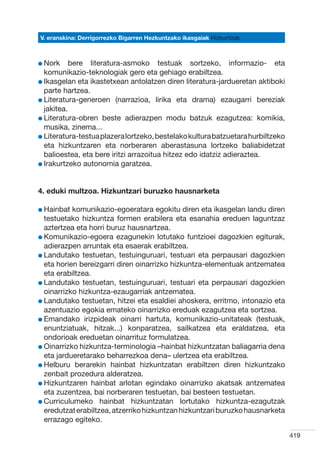 V. eranskina: Derrigorrezko Bigarren Hezkuntzako ikasgaiak Hizkuntzak



l Nork
          bere literatura-asmoko testuak sortzeko, informazio- eta
  komunikazio-teknologiak gero eta gehiago erabiltzea.
l Ikasgelan eta ikastetxean antolatzen diren literatura-jardueretan aktiboki
  
  parte hartzea.
l Literatura-generoen (narrazioa, lirika eta drama) ezaugarri bereziak
  
  jakitea.
l Literatura-obren beste adierazpen modu batzuk ezagutzea: komikia,
  
  musika, zinema...
l Literatura-testua plazera lortzeko, bestelako kultura batzuetara hurbiltzeko
  
  eta hizkuntzaren eta norberaren aberastasuna lortzeko baliabidetzat
  balioestea, eta bere iritzi arrazoitua hitzez edo idatziz adieraztea.
l Irakurtzeko autonomia garatzea.
  




4. eduki multzoa. Hizkuntzari buruzko hausnarketa

l Hainbat
          komunikazio-egoeratara egokitu diren eta ikasgelan landu diren
  testuetako hizkuntza formen erabilera eta esanahia ereduen laguntzaz
  aztertzea eta horri buruz hausnartzea.
l Komunikazio-egoera ezagunekin lotutako funtzioei dagozkien egiturak,
  
  adierazpen arruntak eta esaerak erabiltzea.
l Landutako testuetan, testuinguruari, testuari eta perpausari dagozkien
  
  eta horien bereizgarri diren oinarrizko hizkuntza-elementuak antzematea
  eta erabiltzea.
l Landutako testuetan, testuinguruari, testuari eta perpausari dagozkien
  
  oinarrizko hizkuntza-ezaugarriak antzematea.
l Landutako testuetan, hitzei eta esaldiei ahoskera, erritmo, intonazio eta
  
  azentuazio egokia emateko oinarrizko ereduak ezagutzea eta sortzea.
l Emandako irizpideak oinarri hartuta, komunikazio-unitateak (testuak,
  
  enuntziatuak, hitzak...) konparatzea, sailkatzea eta eraldatzea, eta
  ondorioak ereduetan oinarrituz formulatzea.
l Oinarrizko hizkuntza-terminologia –hainbat hizkuntzatan baliagarria dena
  
  eta jardueretarako beharrezkoa dena– ulertzea eta erabiltzea.
l Helburu berarekin hainbat hizkuntzatan erabiltzen diren hizkuntzako
  
  zenbait prozedura alderatzea.
l Hizkuntzaren hainbat arlotan egindako oinarrizko akatsak antzematea
  
  eta zuzentzea, bai norberaren testuetan, bai besteen testuetan.
l Curriculumeko hainbat hizkuntzatan lortutako hizkuntza-ezagutzak
  
  eredutzat erabiltzea, atzerriko hizkuntzan hizkuntzari buruzko hausnarketa
  errazago egiteko.

                                                                                 419
 