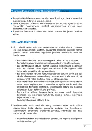 V. eranskina: Derrigorrezko Bigarren Hezkuntzako ikasgaiak Hizkuntzak



l Ikasgelan, ikastetxean eta inguruan dauden hizkuntza guztiak komunikazio-
  
  eta ikaskuntza-bitarteko gisa balioestea.
l Beste kultura bat duten eta beste hizkuntza batzuk hitz egiten dituzten
  
  pertsonekin harremanetan egoteak norberarengan sortzen duen
  aberastasuna balioestea.
l Edonolako bazterketa adierazten duten mezuekiko jarrera kritikoa
  
  izatea.


Ebaluazio-irizpideak

1.  omunikabideetan edo eskola-eremuan sortutako ahozko testuak
   K
   eta ikus-entzunezkoak ulertzea, ikaskuntza-zereginak egiteko; horrez
   gainera, aurrez emandako argibideei jarraituz, informazio zehatzak
   hautematea.

    •  a hautematen duen informazio egokia, behar bezala entzuteko.
      E
    •  a ondorioztatzen dituen hiztunaren komunikazio-gaia eta –helburua.
      E
    •  a identifikatzen dituen aurrez aurreko komunikazio-egoeretan
      E
      sortutako ahozko testu argien eta laburren ideia nagusia nahiz
      informazio espezifiko eta garrantzitsua.
    •  a identifikatzen dituen komunikabideetan sortzen diren eta gai
      E
      akademikoekin lotura duten ahozko testu errazen eta laburren (ikus-
      entzunezkoak nahiz digitalak) gaia eta ideia nagusiak.
    •  a berreraikitzen dituen landutako testuaren egitura osoa eta atalen
      E
      arteko lotura logikoak, eta, horretarako, ea aplikatzen dituen ideiak
      antolatzeko teknikak; esaterako, informazioen lotura eta hierarkia
      adierazten duten eskemak eta grafikoak.
    •  a erabiltzen dituen, besteak beste, eskemak, taulak, hutsune-
      E
      betetzeak eta informazio-hustuketak, ahozko testuen informazio
      espezifikoa lortzeko.
    •  a entzuteko jarrera aktiboa duen.
      E

2. kasle-esperientziatik hurbil dauden gizarte-eremuetako nahiz bizitza
   I
   akademikoko testu idatzien esanahia ulertzea, eta, horretarako,
   azterketarako emandako argibideak jarraituz, informazio eta datu
   nabarmenak hautematea.

    •  a ondorioztatzen dituen testuaren generoa, gai nagusia eta bigarren
      E
      mailako zenbait gai.

                                                                              421
 