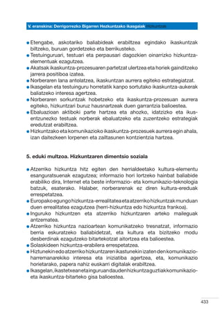V. eranskina: Derrigorrezko Bigarren Hezkuntzako ikasgaiak Hizkuntzak



l Etengabe,
              askotariko baliabideak erabiltzea egindako ikaskuntzak
  biltzeko, buruan gordetzeko eta berrikusteko.
l Testuinguruari, testuari eta perpausari dagozkien oinarrizko hizkuntza-
  
  elementuak ezagutzea.
l Akatsak ikaskuntza-prozesuaren partetzat ulertzea eta horiek gainditzeko
  
  jarrera positiboa izatea.
l Norberaren lana antolatzea, ikaskuntzan aurrera egiteko estrategiatzat.
  
l Ikasgelan eta testuinguru horretatik kanpo sortutako ikaskuntza-aukerak
  
  baliatzeko interesa agertzea.
l Norberaren sorkuntzak hobetzeko eta ikaskuntza-prozesuan aurrera
  
  egiteko, hizkuntzari buruz hausnartzeak duen garrantzia balioestea.
l Ebaluazioan aktiboki parte hartzea eta ahozko, idatzizko eta ikus-
  
  entzunezko testuak norberak ebaluatzeko eta zuzentzeko estrategiak
  eredutzat erabiltzea.
l Hizkuntzako eta komunikazioko ikaskuntza-prozesuek aurrera egin ahala,
  
  izan daitezkeen lorpenen eta zailtasunen kontzientzia hartzea.


5. eduki multzoa. Hizkuntzaren dimentsio soziala

l Atzerriko
            hizkuntza hitz egiten den herrialdeetako kultura-elementu
  esanguratsuenak ezagutzea; informazio hori lortzeko hainbat baliabide
  erabiliko dira, Internet eta beste informazio- eta komunikazio-teknologia
  batzuk, esaterako. Halaber, norberarenak ez diren kultura-ereduak
  errespetatzea.
l Europako egungo hizkuntza-errealitatea eta atzerriko hizkuntzak munduan
  
  duen errealitatea ezagutzea (herri-hizkuntza edo hizkuntza frankoa).
l Inguruko hizkuntzen eta atzerriko hizkuntzaren arteko maileguak
  
  antzematea.
l Atzerriko hizkuntza nazioartean komunikatzeko tresnatzat, informazio
  
  berria eskuratzeko baliabidetzat, eta kultura eta bizitzeko modu
  desberdinak ezagutzeko bitartekotzat aitortzea eta balioestea.  
l Solaskideen hizkuntza-erabilera errespetatzea.
  
l Hiztunekin edo atzerriko hizkuntzaren ikastunekin izaten den komunikazio-
  
  harremanarekiko interesa eta iniziatiba agertzea, eta, komunikazio
  horietarako, papera nahiz euskarri digitalak erabiltzea.
l Ikasgelan, ikastetxean eta inguruan dauden hizkuntza guztiak komunikazio-
  
  eta ikaskuntza-bitarteko gisa balioestea.



                                                                              433
 
