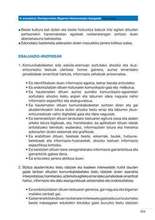 V. eranskina: Derrigorrezko Bigarren Hezkuntzako ikasgaiak Hizkuntzak



l Beste
       kultura bat duten eta beste hizkuntza batzuk hitz egiten dituzten
  pertsonekin harremanetan egoteak norberarengan sortzen duen
  aberastasuna balioestea.
l Edonolako bazterketa adierazten duten mezuekiko jarrera kritikoa izatea.
  




Ebaluazio-irizpideak

1.  omunikabideetan edo eskola-eremuan sortutako ahozko eta ikus-
   K
   entzunezko testuak ulertzea; horrez gainera, aurrez emandako
   jarraibideak oinarritzat hartuta, informazio zehatzak antzematea.

     •  a identifikatzen duen informazio egokia, behar bezala entzuteko.
       E
     •  a ondorioztatzen dituen hiztunaren komunikazio-gaia eta –helburua.
       E
     •  a hautematen dituen aurrez aurreko komunikazio-egoeretan
       E
       sortutako ahozko testu argien eta laburren ideia nagusia nahiz
       informazio espezifiko eta esanguratsua.
     •  a hautematen dituen komunikabideetan sortzen diren eta gai
       E
       akademikoekin lotura duten ahozko testu erraz eta laburren (ikus-
       entzunezkoak nahiz digitalak) gaia eta ideia nagusiak.
     •  a berreraikitzen dituen landutako testuaren egitura osoa eta atalen
       E
       arteko lotura logikoak, eta, horretarako, ea aplikatzen dituen ideiak
       antolatzeko teknikak; esaterako, informazioen lotura eta hierarkia
       adierazten duten eskemak eta grafikoak.
     •  a erabiltzen dituen, besteak beste, eskemak, taulak, hutsune-
       E
       betetzeak eta informazio-hustuketak, ahozko testuen informazio
       espezifikoa lortzeko.
     •  a bereizten dituen bere zereginetarako informazio garrantzitsua eta
       E
       garrantzirik gabea dena.
     •  a entzuteko jarrera aktiboa duen.
       E

2.  izitza akademikoko testu idatziek eta ikasleen interesetatik hurbil dauden
   B
   gaiak lantzen dituzten komunikabideetako testu idatziek duten esanahia
   interpretatzea; horretarako, azterketa egiteko emandako jarraibideak oinarritzat
   hartuz, informazio eta datu esanguratsuak antzematea eta ondorioztatzea.

     •  a ondorioztatzen dituen testuaren generoa, gai nagusia eta bigarren
       E
       mailako zenbait gai.
     •  a berreraikitzen dituen norberaren intereseko gaiei edo curriculumeko
       E
       beste irakasgaien edukiekin lotutako gaiei buruzko testu idatzien

                                                                                      434
 