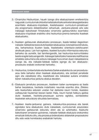 Dekretuaren atalak



3.-  inarrizko Hezkuntzan, hauek izango dira ebaluazioaren erreferentzia
    O
    nagusiak: curriculumak ziklo eta maila bakoitzeko arlo eta irakasgaietarako
    ezarritako ebaluazio-irizpideak, ikastetxearen curriculum-proiektuan
    eta programazio didaktikoetan zehaztuak. Jarduera-planek arlo edo
    irakasgai bakoitzean finkatutako oinarrizko gaitasunekiko ezarritako
    ebaluazio-irizpideak erabiliko dira hezkuntza-premia bereziko ikasleak
    ebaluatzeko.

4.- kasleen gaitasunak ebaluatzeko prozesuan, ikasle-taldeei dagozkien
    I
    irakasle-taldeek landuko dute ikasleen ebaluazioa, tutoreak koordinatuta,
    eta, beharrezkoa ikusten bada, ikastetxeko orientazio-zerbitzuaren
    aholkuak jasoz. Lan hori egiteko, ikasleei buruzko informazioa eskuratu
    beharko da aurretik, bai familiengandik, bai hezkuntza-komunitateko
    beste eragile batzuengandik. Irakasgai bakoitzeko hasierako kalifikazioa
    emateko eskumena eta ardura irakasgai hura eman duen irakaslearena
    izango da, eta irakasle-taldeak batera egingo du lan ebaluazio-
    prozesuko erabaki orokorrak hartzeko.

5.-  ezkuntza, Unibertsitate eta Ikerketa Sailak erabakiko du zer prozedura-
    H
    arau bete beharko diren ikasleak ebaluatzeko, eta zenbait jarraibide
    egin eta zabalduko ditu, ikastetxeei eta irakasleei aukera emateko
    beren irakaskuntza-jarduna ebalua dezaten.

6.-  baluazio jarraituko prozesuan, ikasleren baten aurrerapena ez bada
    E
    behar bezalakoa, heziketa indartzeko neurriak ezarriko dira. Zikloko
    edo ikasturteko edozein unetan har daitezke neurri horiek, ikasteko
    zailtasunak hauteman bezain laster. Hala, neurri horiek helburu garbia
    dute: ikasleek, heziketa-prozesuan aurrera egiteko, ezinbesteko
    ikasketak eskuratuko dituztela bermatzea.

7.- kasleen ikaste-jardueraz gainera, irakaskuntza-prozesua eta berek
    I
    egindako lana ebaluatuko dute irakasleek, curriculumak araututako
    oinarrizko gaitasunak eskuratu diren ala ez aztertzeko. Ikasturte
    bakoitzaren amaieran gutxienez, irakasle-taldeak ebaluazio orokorreko
    emaitzak bilduko ditu, eta prozesua bideratzeko aldaketak proposatuko
    ditu edo xede horretarako erabakiak hartuko.




                                                                                  47
 