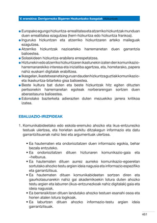 V. eranskina: Derrigorrezko Bigarren Hezkuntzako ikasgaiak Hizkuntzak



l Europako egungo hizkuntza-errealitatea eta atzerriko hizkuntzak munduan
  
  duen errealitatea ezagutzea (herri-hizkuntza edo hizkuntza frankoa).
l Inguruko hizkuntzen eta atzerriko hizkuntzaren arteko maileguak
  
  ezagutzea.
l Atzerriko hizkuntzak nazioarteko harremanetan duen garrantzia
  
  balioestea.
l Solaskideen hizkuntza-erabilera errespetatzea.
  
l Hiztunekin edo atzerriko hizkuntzaren ikastunekin izaten den komunikazio-
  
  harremanarekiko interesa eta iniziatiba agertzea, eta, horretarako, papera
  nahiz euskarri digitalak erabiltzea.
l Ikasgelan, ikastetxean eta inguruan dauden hizkuntza guztiak komunikazio-
  
  eta ikaskuntza-bitarteko gisa balioestea.
l Beste kultura bat duten eta beste hizkuntzak hitz egiten dituzten
  
  pertsonekin harremanetan egoteak norberarengan sortzen duen
  aberastasuna balioestea.
l Edonolako bazterketa adierazten duten mezuekiko jarrera kritikoa
  
  izatea.


Ebaluazio-irizpideak

1.  omunikabideetako edo eskola-eremuko ahozko eta ikus-entzunezko
   K
   testuak ulertzea, eta horietan aurkitu ditzakegun informazio eta datu
   garrantzitsuenak nahiz tesi eta argumentuak ulertzea.

    •  a hautematen eta ondorioztatzen duen informazio egokia, behar
      E
      bezala entzuteko.
    •  a ondorioztatzen dituen hiztunaren komunikazio-gaia eta
      E
      –helburua.
    •  a hautematen dituen aurrez aurreko komunikazio-egoeretan
      E
      sortutako ahozko testu argien ideia nagusia eta informazio espezifiko
      eta garrantzitsua.
    •  a hautematen dituen komunikabideetan sortzen diren eta
      E
      gaurkotasunarekin nahiz gai akademikoekin lotura duten ahozko
      testu argien eta laburren (ikus-entzunezkoak nahiz digitalak) gaia eta
      ideia nagusiak.
    •  a berreraikitzen dituen landutako ahozko testuen esanahi osoa eta
      E
      horien atalen lotura logikoak.
    •  a laburtzen dituen ahozko informazio-testu argien ideia
      E
      garrantzitsuak.

                                                                               461
 