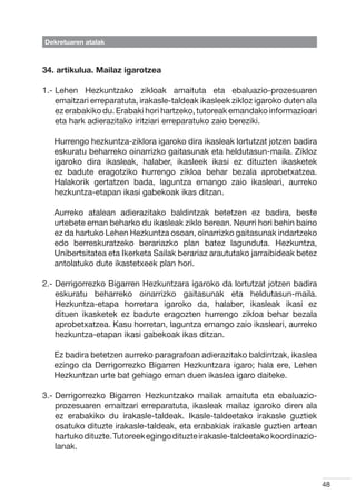 Dekretuaren atalak



34. artikulua. Mailaz igarotzea

1.-  ehen Hezkuntzako zikloak amaituta eta ebaluazio-prozesuaren
    L
    emaitzari erreparatuta, irakasle-taldeak ikasleek zikloz igaroko duten ala
    ez erabakiko du. Erabaki hori hartzeko, tutoreak emandako informazioari
    eta hark adierazitako iritziari erreparatuko zaio bereziki.

   Hurrengo hezkuntza-ziklora igaroko dira ikasleak lortutzat jotzen badira
   eskuratu beharreko oinarrizko gaitasunak eta heldutasun-maila. Zikloz
   igaroko dira ikasleak, halaber, ikasleek ikasi ez dituzten ikasketek
   ez badute eragotziko hurrengo zikloa behar bezala aprobetxatzea.
   Halakorik gertatzen bada, laguntza emango zaio ikasleari, aurreko
   hezkuntza-etapan ikasi gabekoak ikas ditzan.

   Aurreko atalean adierazitako baldintzak betetzen ez badira, beste
   urtebete eman beharko du ikasleak ziklo berean. Neurri hori behin baino
   ez da hartuko Lehen Hezkuntza osoan, oinarrizko gaitasunak indartzeko
   edo berreskuratzeko berariazko plan batez lagunduta. Hezkuntza,
   Unibertsitatea eta Ikerketa Sailak berariaz araututako jarraibideak betez
   antolatuko dute ikastetxeek plan hori.

2.-  errigorrezko Bigarren Hezkuntzara igaroko da lortutzat jotzen badira
    D
    eskuratu beharreko oinarrizko gaitasunak eta heldutasun-maila.
    Hezkuntza-etapa horretara igaroko da, halaber, ikasleak ikasi ez
    dituen ikasketek ez badute eragozten hurrengo zikloa behar bezala
    aprobetxatzea. Kasu horretan, laguntza emango zaio ikasleari, aurreko
    hezkuntza-etapan ikasi gabekoak ikas ditzan.

   Ez badira betetzen aurreko paragrafoan adierazitako baldintzak, ikaslea
   ezingo da Derrigorrezko Bigarren Hezkuntzara igaro; hala ere, Lehen
   Hezkuntzan urte bat gehiago eman duen ikaslea igaro daiteke.

3.-  errigorrezko Bigarren Hezkuntzako mailak amaituta eta ebaluazio-
    D
    prozesuaren emaitzari erreparatuta, ikasleak mailaz igaroko diren ala
    ez erabakiko du irakasle-taldeak. Ikasle-taldeetako irakasle guztiek
    osatuko dituzte irakasle-taldeak, eta erabakiak irakasle guztien artean
    hartuko dituzte. Tutoreek egingo dituzte irakasle-taldeetako koordinazio-
    lanak.



                                                                                 48
 