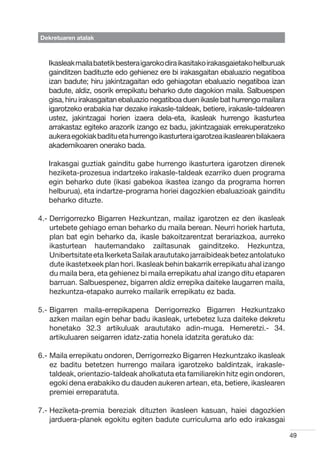 Dekretuaren atalak



   Ikasleak maila batetik bestera igaroko dira ikasitako irakasgaietako helburuak
   gainditzen badituzte edo gehienez ere bi irakasgaitan ebaluazio negatiboa
   izan badute; hiru jakintzagaitan edo gehiagotan ebaluazio negatiboa izan
   badute, aldiz, osorik errepikatu beharko dute dagokion maila. Salbuespen
   gisa, hiru irakasgaitan ebaluazio negatiboa duen ikasle bat hurrengo mailara
   igarotzeko erabakia har dezake irakasle-taldeak, betiere, irakasle-taldearen
   ustez, jakintzagai horien izaera dela-eta, ikasleak hurrengo ikasturtea
   arrakastaz egiteko arazorik izango ez badu, jakintzagaiak errekuperatzeko
   aukera egokiak baditu eta hurrengo ikasturtera igarotzea ikaslearen bilakaera
   akademikoaren onerako bada.

   Irakasgai guztiak gainditu gabe hurrengo ikasturtera igarotzen direnek
   heziketa-prozesua indartzeko irakasle-taldeak ezarriko duen programa
   egin beharko dute (ikasi gabekoa ikastea izango da programa horren
   helburua), eta indartze-programa horiei dagozkien ebaluazioak gainditu
   beharko dituzte.

4.-  errigorrezko Bigarren Hezkuntzan, mailaz igarotzen ez den ikasleak
    D
    urtebete gehiago eman beharko du maila berean. Neurri horiek hartuta,
    plan bat egin beharko da, ikasle bakoitzarentzat berariazkoa, aurreko
    ikasturtean hautemandako zailtasunak gainditzeko. Hezkuntza,
    Unibertsitate eta Ikerketa Sailak araututako jarraibideak betez antolatuko
    dute ikastetxeek plan hori. Ikasleak behin bakarrik errepikatu ahal izango
    du maila bera, eta gehienez bi maila errepikatu ahal izango ditu etaparen
    barruan. Salbuespenez, bigarren aldiz errepika daiteke laugarren maila,
    hezkuntza-etapako aurreko mailarik errepikatu ez bada.

5.-  igarren maila-errepikapena Derrigorrezko Bigarren Hezkuntzako
    B
    azken mailan egin behar badu ikasleak, urtebetez luza daiteke dekretu
    honetako 32.3 artikuluak araututako adin-muga. Hemeretzi.- 34.
    artikuluaren seigarren idatz-zatia honela idatzita geratuko da:

6.-  aila errepikatu ondoren, Derrigorrezko Bigarren Hezkuntzako ikasleak
    M
    ez baditu betetzen hurrengo mailara igarotzeko baldintzak, irakasle-
    taldeak, orientazio-taldeak aholkatuta eta familiarekin hitz egin ondoren,
    egoki dena erabakiko du dauden aukeren artean, eta, betiere, ikaslearen
    premiei erreparatuta.

7.-  eziketa-premia bereziak dituzten ikasleen kasuan, haiei dagozkien
    H
    jarduera-planek egokitu egiten badute curriculuma arlo edo irakasgai

                                                                                    49
 
