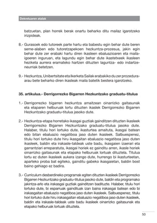 Dekretuaren atalak



   batzuetan, plan horrek berak onartu beharko ditu mailaz igarotzeko
   irizpideak.

8.-  urasoek edo tutoreek parte hartu eta babestu egin behar dute beren
    G
    seme-alaben edo tutoretzapekoen hezkuntza-prozesua, jakin egin
    behar dute zer erabaki hartu diren ikasleen ebaluazioaren eta maila-
    igoeren inguruan, eta lagundu egin behar dute ikastetxeek ikasleen
    heziketa aurrera eramateko hartzen dituzten laguntza- edo indartze-
    neurriak betetzen.

9.-  ezkuntza, Unibertsitate eta Ikerketa Sailak erabakiko du zer prozedura-
    H
    arau bete beharko diren ikasleak maila batetik bestera igarotzeko.


35. artikulua.- Derrigorrezko Bigarren Hezkuntzako graduatu-titulua

1.-  errigorrezko bigarren hezkuntza amaitzean oinarrizko gaitasunak
    D
    eta etaparen helburuak lortu dituzten ikaslek Derrigorrezko Bigarren
    Hezkuntzako graduatu-titulua jasoko dute.

2.-  ezkuntza-etapa horretako ikasgai guztiak gainditzen dituzten ikasleek
    H
    Derrigorrezko Bigarren Hezkuntzako graduatu-titulua jasoko dute.
    Halaber, titulu hori lortuko dute, ikasturtea amaituta, ikasgai batean
    edo bitan ebaluazio negatiboa jaso duten ikasleek. Salbuespenez,
    titulu hori lortuko dute hiru ikasgaitan ebaluazio negatiboa jaso duten
    ikasleek, baldin eta irakasle-taldeak uste badu, ikasgaien izaerari eta
    garrantziari erreparatuta, ikasgai horiek ez gainditu arren, ikasle horiek
    oinarrizko gaitasunak eta etapako helburuak lortuak dituztela. Titulua
    lortu ez duten ikasleek aukera izango dute, hurrengo bi ikasturteetan,
    aparteko proba bat egiteko, gainditu gabeko ikasgaietan, baldin bost
    baino gehiago ez badira.

3.-  urriculum desberdineko programak egiten dituzten ikasleek Derrigorrezko
    C
    Bigarren Hezkuntzako graduatu-titulua jasoko dute, baldin eta programako
    jakintza-arlo eta irakasgai guztiak gainditzen badituzte. Halaber, titulu hori
    lortuko dute, bi esparruak gaindituak izan baina irakasgai batean edo bi
    irakasgaitan ebaluazio negatiboa jaso duten ikasleek. Salbuespenez, titulu
    hori lortuko dute hiru irakasgaitan ebaluazio negatiboa jaso duten ikasleek,
    baldin eta irakasle-taldeak uste badu ikasleek oinarrizko gaitasunak eta
    etapako helburuak lortuak dituztela.

                                                                                     50
 