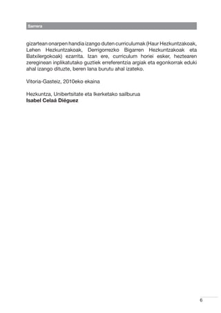Sarrera



gizartean onarpen handia izango duten curriculumak (Haur Hezkuntzakoak,
Lehen Hezkuntzakoak, Derrigorrezko Bigarren Hezkuntzakoak eta
Batxilergokoak) ezarrita. Izan ere, curriculum horiei esker, heztearen
zereginean inplikatutako guztiek erreferentzia argiak eta egonkorrak eduki
ahal izango dituzte, beren lana burutu ahal izateko.

Vitoria-Gasteiz, 2010eko ekaina

Hezkuntza, Unibertsitate eta Ikerketako sailburua
Isabel Celaá Diéguez




                                                                             6
 