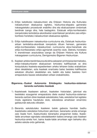 Dekretuaren atalak




4.-  rlijio katolikoko irakaskuntzen eta Erlijioen Historia eta Kulturako
    E
    irakaskuntzen ebaluazioa egiteko, hezkuntza-etapako gainerako
    irakasgaietako prozedurak erabiliko dira eta ebaluazioaren ondorioak
    berdinak izango dira, hala badagokio. Estatuak erlijio-konfesioekin
    izenpetutako lankidetza-akordioetan ezarritakoari jarraituko zaio erlijio-
    konfesio horietako irakaskuntzen ebaluazioa egiteko.

5.-  rlijio katolikoaren irakaskuntza-curriculuma eta, Estatuak hezkuntza-
    E
    arloan lankidetza-akordioak izenpetuta dituen heinean, gainerako
    erlijio-konfesioetako irakaskuntzen curriculuma eliza-hierarkiak eta
    erlijio-konfesioetako erlijio-agintariek ezarriko dute. Dekretu honetako
    V. eranskinean araututakoa izango da Erlijioen Historia eta Kultura
    irakasgaiaren curriculuma, Derrigorrezko Bigarren Hezkuntzan.

6.- kasleen arteko berdintasuna eta lehia askearen printzipioa bermatzeko,
    I
    erlijio-irakaskuntzaren ebaluazioan lortutako kalifikazioak ez dira
    konputatuko ikasketa-espedienteen arteko lehiaren bidez erabakitzen
    diren deialdietan, ezta ikasleak onartzeko batez besteko kalifikazioa
    eskatzen dituzten deialdietan ere, baldin eta batez besteko horri
    erreparatuko bazaio eskatzaileen artean erabakitzeko.


Bigarrena.-  uskal Autonomia Erkidegoko
            E                                          hezkuntza-sisteman
            berandu sartutako ikasleak

1.- kastetxeek ikaslearen adinari, ikasketen historialari, jakintzei eta
    I
    bestelako ezaugarriei erreparatuko diete euskal hezkuntza-sisteman
    berandu sartzen diren ikasleak eskolatzeko; hala, eskolatze hori egiteko
    modu egokiena hautatuko dute, eskolatzea amaitzean oinarrizko
    gaitasunak eskuratu ditzaten.

2.-  erandu eskolatutako ikasleren batek gabezia handiak baditu
    B
    ikastetxeko eskolatze-hizkuntzen jakintzan, berariazko arreta emango
    zaio ikasle horri, ikaskuntzako berariazko programen bidez. Ikasle-
    talde arruntean egindako eskolaldiarekin batera emango zaio ikasleari
    hezkuntza-arreta hori, baina ikasle-talde arruntean egin beharko ditu
    asteko eskola-ordu gehienak.



                                                                                 53
 