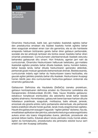 III. eranskina:
Oinarrizko
gaitasunak




Oinarrizko Hezkuntzak, batik bat, goi-mailako ikasketak egiteko behar
den prestakuntza emateari eta ikasleei ikasketa horiek egiteko behar
diren ezagutzak emateari eman izan dio garrantzia, eta ez dio hainbeste
erreparatu helduen bizitzarako garatu behar diren gaitasun pertsonalak,
sozialak eta lan-arlokoak lantzeari eta bizitza osoan ikasteko behar diren
oinarriak prestatzeari. Curriculumaren planteamenduak ikasleek eskuratu
beharreko gaitasunak ditu oinarri. Hori finkatuta, agerian jarri nahi da
curriculumak, Oinarrizko Hezkuntzaren helburuak betetzeko, goi-mailako
ikasketak egiteko prestatu behar dituela ikasleak, baina, horrekin batera,
behar bezala landu behar dituela hezkuntzaren gainerako alderdiak,
pertsonak gizaki moduan garatzeko beharrezkoak direnak. Bestela esanda,
curriculumak indartu egin behar du hezkuntzaren izaera hezitzailea, eta
gauzak egiten jakiteko prestatu behar ditu ikasleak. Hezkuntzaren ikuspegi
horren ildotik jaso dira curriculumean hezkuntza-gaitasun orokorrak eta
oinarrizko gaitasunak.

Gaitasunen Definizioa eta Hautaketa (DeSeCo) izeneko proiektuan,
gaitasun kontzeptuaren definizioa ematen du Ekonomia Lankidetza eta
Garapenerako Antolakundeak (ELGE). Hala, hauxe litzateke gaitasuna:
eskakizun konplexuei erantzuteko eta askotariko lanak behar bezala
egiteko ahalmena. Horrenbestez, gaitasunek beren barnean hartzen dituzte
trebetasun praktikoak, ezagutzak, motibazioa, balio etikoak, jarrerak,
emozioak eta gizarte-arloko nahiz portaerazko elementuak, eta pertsonek
batera erabiltzen dituzte horiek guztiak, lanak modu eraginkorrean egiteko.
Hauek dira gaitasunen ezaugarri nagusiak: “egiten jakitea” da berez, hau da,
errealitatean aplikatzen den jakintza, askotariko testuinguruetara egokitzeko
aukera eman eta izaera integratzailea duena, jakintzak, prozedurak eta
jarrerak biltzen baititu. Edukiak elkarri lotuta ulertzeko modu horrek aldatu
egiten du kontzeptuzko, prozedurazko eta jarrerazko edukiei buruz sarri
erabili izan den ikuspegi zatitzailea.


                                                                                64
 