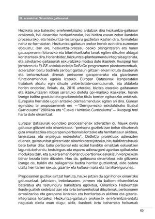 III. eranskina: Oinarrizko gaitasunak



Heziketa oso baterako erreferentziazko ardatzak dira hezkuntza-gaitasun
orokorrak, bai oinarrizko hezkuntzarako, bai bizitza osoan zehar ikasteko
prozesurako, eta hezkuntza-testuinguru guztietan ikasten dira, formaletan
nahiz ez-formaletan. Hezkuntza-gaitasun orokor horiek ezin dira zuzenean
ebaluatu; izan ere, hezkuntza-prozesu osoko plangintzaren eta haren
gauzapenaren loturazko eta bitartekaritzako lanak egiten dituzten aldagai
konstanteak dira. Horien bidez, hezkuntza-planteamendu integrala egiten da,
eta askotariko gaitasunak eskuratzeko modua dute ikasleek. Ikuspegi hori
jorratzen du ELGE antolakundeko DeSeCo programaren planteamenduak,
adierazten baitu badirela zenbait gaitasun giltzarri elkarri lotuta daudenak
eta beharrezkoak direnak pertsonen garapenerako eta gizartearen
funtzionamendua egokia izateko. Europar Batasunak izenpetutako
tratatuek aldatu egin dituzte unibertsitate-curriculumak, eta aldaketa
horien ondorioz, finkatu da, 2010 urterako, bizitza osorako gaitasunen
eta ikaskuntzaren ildoari jarraituko diotela goi-mailako ikasketek, horiek
izango baitira graduko eta graduondoko titulu berrien egiturazko ardatzak.
Europako herrialde ugari antzeko planteamenduak egiten ari dira. Gurean
egindako bi proposamenek ere —“Derrigorrezko eskolaldirako Euskal
Curriculuma” 2006koa eta “Euskal Herrirako Curriculuma”— ikuspegi hori
hartu dute oinarritzat.

Europar Batasunak egindako proposamenak adierazten du hauek direla
gaitasun giltzarri edo oinarrizkoak: “pertsona guztiek izan behar dituztenak
giza errealizazioa eta garapen pertsonala lortzeko eta herritartasun aktiboa,
laneratzea eta enplegua erdiesteko”. DeSeCo proiektuak adierazten
duenez, gaitasun bat giltzarri edo oinarrizkotzat jotzeko, hiru baldintza hauek
bete behar ditu: balio pertsonal edo sozial handiko emaitzak eskuratzen
lagundu behar du, testuinguru eta esparru adierazgarri ugaritan aplikatzeko
modukoa izan, eta aukera eman behar du pertsonek eskakizun konplexuak
behar bezala bete ditzaten. Hau da, gaitasuna oinarrizkoa edo giltzarria
izango da, baldin eta baliagarriak badira herritar guztientzat, alde batera
utzita herritarren sexua, gizarte- eta kultura-maila eta familia-ingurunea.

Proposamen guztiak aintzat hartuta, hauxe jotzen du agiri honek oinarrizko
gaitasuntzat: jakintzen, trebetasunen, jarreren eta balioen elkarrekintza
bateratua eta testuinguru bakoitzera egokitua, Oinarrizko Hezkuntzak
ikasle guztiek xedetzat izan eta lortu beharrekotzat dituztenak, pertsonaren
errealizazioa eta garapena lantzeko eta herritartasun aktiboa eta gizarte-
integrazioa lortzeko. Hezkuntza-gaitasun orokorrak erreferentzia-ardatz
nagusiak direla esan dugu; aldiz, ikasleek lortu beharreko helburuak

                                                                                  65
 