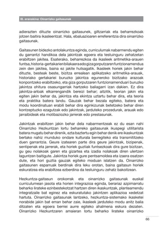 III. eranskina: Oinarrizko gaitasunak



adierazten dituzte oinarrizko gaitasunek, giltzarriak eta beharrezkoak
jotzen baitira ikasleentzat. Hala, ebaluazioaren erreferentzia dira oinarrizko
gaitasunak.

Gaitasunen bidezko antolakuntza eginda, curriculumak nabarmendu egiten
du garrantzi handikoa dela jakintzak egoera eta testuinguru zehatzetan
erabiltzen jakitea. Esaterako, beharrezkoa da ikasleek aritmetika-arauen
funtsa, historia-gertakarien bilakaera edo giza gorputzaren funtzionamendua
zein den jakitea, baina ez jakite hutsagatik. Ikasleek horiek jakin behar
dituzte, besteak beste, bizitza errealean aplikatzeko aritmetika-arauak,
historiako gertakariei buruzko jakintza eguneroko bizitzako arazoak
konpontzeko erabiltzeko, eta giza gorputzaren funtzionamenduari buruzko
jakintza ohitura osasungarriak hartzeko baliagarri izan dakien. Ez dira
jakintza-arloak elkarrengandik bereizi behar; aitzitik, teorian jakin eta
egiten jakin behar da, jakintza eta ekintza uztartu behar dira, eta teoria
eta praktika batera landu. Gauzak behar bezala egiteko, batera eta
modu koordinatuan erabili behar dira eginkizunak betetzeko behar diren
kontzeptuzko ezagutzak edo jakintzak, jarduteko prozedurak, arauak edo
jarraibideak eta motibaziozko jarrerak edo prestasunak.

Jakintzak erabiltzen jakin behar dela nabarmentzeak ez du esan nahi
Oinarrizko Hezkuntzan lortu beharreko gaitasunak ikuspegi utilitarista
batera mugatu behar direnik, ezta baztertu egin behar denik ere ikaskuntzak
bertako nahiz munduko ondare kulturala berregiteko eta transmititzeko
duen garrantzia. Geure izatearen parte dira geure jakintzak, bizipenak,
sentipenak eta jarrerak, eta horiek guztiak funtsezkoak dira gure bizitzan,
gu geu nolakoak garen eta gizartea eta izadia nolakoak diren ulertzen
laguntzen baitigute. Jakintza horiek gure pentsamoldea eta izaera osatzen
dute, eta hori guztia gauzak egiteko moduan islatzen da. Oinarrizko
gaitasunen esparruak berdinak dira leku orotan, baina gaitasun horiek
eskuratzea eta erabiltzea ezberdina da testuinguru zehatz bakoitzean.

Hezkuntza-gaitasun orokorrak eta oinarrizko gaitasunak euskal
curriculumean jasota eta horien integrazioa eginda, berariaz azpimarratu
beharko lirateke ezinbestekotzat hartzen diren ikaskuntzak, planteamendu
integratzaile bat eginez eta eskuratutako jakintzen aplikazioa xedetzat
hartuta. Oinarrizko gaitasunak lantzeko, hezkuntza-sistemako ikasketei
norabide jakin bat eman behar zaie, ikasleek jarduteko modu anitz balia
ditzaten eta egoera berriei aurre egiteko ahalmena eskura dezaten.
Oinarrizko Hezkuntzaren amaieran lortu beharko lirateke oinarrizko

                                                                                 66
 