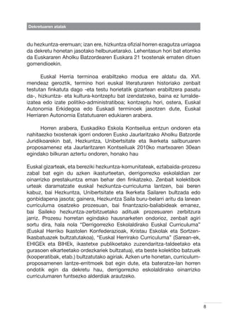 Dekretuaren atalak



du hezkuntza-eremuan; izan ere, hizkuntza ofizial horren ezagutza urriagoa
da dekretu honetan jasotako helburuetarako. Lehentasun hori bat etorriko
da Euskararen Aholku Batzordearen Euskara 21 txostenak ematen dituen
gomendioekin.

	     Euskal Herria terminoa erabiltzeko modua ere aldatu da. XVI.
mendeaz geroztik, termino hori euskal literaturaren historiako zenbait
testutan finkatuta dago -eta testu horietatik gizartean erabiltzera pasatu
da-, hizkuntza- eta kultura-kontzeptu bat izendatzeko, baina ez lurralde-
izatea edo izate politiko-administratiboa; kontzeptu hori, ostera, Euskal
Autonomia Erkidegoa edo Euskadi terminoek jasotzen dute, Euskal
Herriaren Autonomia Estatutuaren edukiaren arabera.

	     Horren arabera, Euskadiko Eskola Kontseilua entzun ondoren eta
nahitaezko txostenak igorri ondoren Eusko Jaurlaritzako Aholku Batzorde
Juridikoarekin bat, Hezkuntza, Unibertsitate eta Ikerketa sailburuaren
proposamenez eta Jaurlaritzaren Kontseiluak 2010ko martxoaren 30ean
egindako bilkuran aztertu ondoren, honako hau

Euskal gizarteak, eta bereziki hezkuntza-komunitateak, eztabaida-prozesu
zabal bat egin du azken ikasturteetan, derrigorrezko eskolaldian zer
oinarrizko prestakuntza eman behar den finkatzeko. Zenbait kolektibok
urteak daramatzate euskal hezkuntza-curriculuma lantzen, bai beren
kabuz, bai Hezkuntza, Unibertsitate eta Ikerketa Sailaren bultzada edo
gonbidapena jasota; gainera, Hezkuntza Saila buru-belarri aritu da lanean
curriculuma osatzeko prozesuan, bai finantzazio-baliabideak emanez,
bai Saileko hezkuntza-zerbitzuetako adituak prozesuaren zerbitzura
jarriz. Prozesu horretan egindako hausnarketen ondorioz, zenbait agiri
sortu dira, hala nola “Derrigorrezko Eskolaldirako Euskal Curriculuma”
(Euskal Herriko Ikastolen Konfederazioak, Kristau Eskolak eta Sortzen-
Ikasbatuazek bultzatutakoa), “Euskal Herrirako Curriculuma” (Sarean-ek,
EHIGEk eta BIHEk, ikastetxe publikoetako zuzendaritza-taldeetako eta
gurasoen elkarteetako ordezkariek bultzatua), eta beste kolektibo batzuek
(kooperatibak, etab.) bultzatutako agiriak. Azken urte honetan, curriculum-
proposamenen lantze-erritmoek bat egin dute, eta bateratze-lan horren
ondotik egin da dekretu hau, derrigorrezko eskolaldirako oinarrizko
curriculumaren funtsezko alderdiak arautzeko.




                                                                              8
 