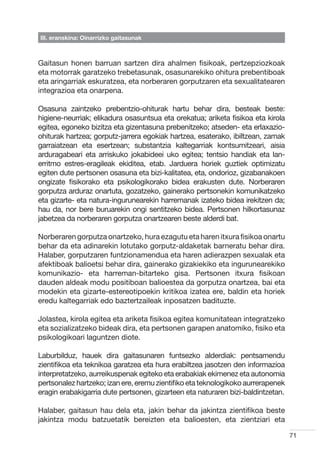 III. eranskina: Oinarrizko gaitasunak



Gaitasun honen barruan sartzen dira ahalmen fisikoak, pertzepziozkoak
eta motorrak garatzeko trebetasunak, osasunarekiko ohitura prebentiboak
eta aringarriak eskuratzea, eta norberaren gorputzaren eta sexualitatearen
integrazioa eta onarpena.

Osasuna zaintzeko prebentzio-ohiturak hartu behar dira, besteak beste:
higiene-neurriak; elikadura osasuntsua eta orekatua; ariketa fisikoa eta kirola
egitea, egoneko bizitza eta gizentasuna prebenitzeko; atseden- eta erlaxazio-
ohiturak hartzea; gorputz-jarrera egokiak hartzea, esaterako, ibiltzean, zamak
garraiatzean eta esertzean; substantzia kaltegarriak kontsumitzeari, aisia
arduragabeari eta arriskuko jokabideei uko egitea; tentsio handiak eta lan-
erritmo estres-eragileak ekiditea, etab. Jarduera horiek guztiek optimizatu
egiten dute pertsonen osasuna eta bizi-kalitatea, eta, ondorioz, gizabanakoen
ongizate fisikorako eta psikologikorako bidea erakusten dute. Norberaren
gorputza arduraz onartuta, gozatzeko, gainerako pertsonekin komunikatzeko
eta gizarte- eta natura-ingurunearekin harremanak izateko bidea irekitzen da;
hau da, nor bere buruarekin ongi sentitzeko bidea. Pertsonen hilkortasunaz
jabetzea da norberaren gorputza onartzearen beste alderdi bat.

Norberaren gorputza onartzeko, hura ezagutu eta haren itxura fisikoa onartu
behar da eta adinarekin lotutako gorputz-aldaketak barneratu behar dira.
Halaber, gorputzaren funtzionamendua eta haren adierazpen sexualak eta
afektiboak balioetsi behar dira, gainerako gizakiekiko eta ingurunearekiko
komunikazio- eta harreman-bitarteko gisa. Pertsonen itxura fisikoan
dauden aldeak modu positiboan balioestea da gorputza onartzea, bai eta
modekin eta gizarte-estereotipoekin kritikoa izatea ere, baldin eta horiek
eredu kaltegarriak edo baztertzaileak inposatzen badituzte.

Jolastea, kirola egitea eta ariketa fisikoa egitea komunitatean integratzeko
eta sozializatzeko bideak dira, eta pertsonen garapen anatomiko, fisiko eta
psikologikoari laguntzen diote.

Laburbilduz, hauek dira gaitasunaren funtsezko alderdiak: pentsamendu
zientifikoa eta teknikoa garatzea eta hura erabiltzea jasotzen den informazioa
interpretatzeko, aurreikuspenak egiteko eta erabakiak ekimenez eta autonomia
pertsonalez hartzeko; izan ere, eremu zientifiko eta teknologikoko aurrerapenek
eragin erabakigarria dute pertsonen, gizarteen eta naturaren bizi-baldintzetan.

Halaber, gaitasun hau dela eta, jakin behar da jakintza zientifikoa beste
jakintza modu batzuetatik bereizten eta balioesten, eta zientziari eta

                                                                                  71
 