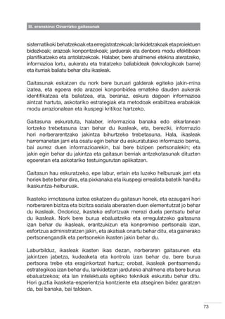III. eranskina: Oinarrizko gaitasunak



sistematikoki behatzekoak eta erregistratzekoak; lankidetzakoak eta proiektuen
bidezkoak; arazoak konpontzekoak; jarduerak eta denbora modu efektiboan
planifikatzeko eta antolatzekoak. Halaber, bere ahalmenei etekina ateratzeko,
informazioa lortu, aukeratu eta tratatzeko baliabideak (teknologikoak barne)
eta iturriak baliatu behar ditu ikasleak.

Gaitasunak eskatzen du nork bere buruari galderak egiteko jakin-mina
izatea, eta egoera edo arazoei konponbidea emateko dauden aukerak
identifikatzea eta baliatzea, eta, berariaz, eskura dagoen informazioa
aintzat hartuta, askotariko estrategiak eta metodoak erabiltzea erabakiak
modu arrazionalean eta ikuspegi kritikoz hartzeko.

Gaitasuna eskuratuta, halaber, informazioa banaka edo elkarlanean
lortzeko trebetasuna izan behar du ikasleak, eta, bereziki, informazio
hori norberarentzako jakintza bihurtzeko trebetasuna. Hala, ikasleak
harremanetan jarri eta osatu egin behar du eskuratutako informazio berria,
bai aurrez duen informazioarekin, bai bere bizipen pertsonalekin; eta
jakin egin behar du jakintza eta gaitasun berriak antzekotasunak dituzten
egoeretan eta askotariko testuingurutan aplikatzen.

Gaitasun hau eskuratzeko, epe labur, ertain eta luzeko helburuak jarri eta
horiek bete behar dira, eta pixkanaka eta ikuspegi errealista batetik handitu
ikaskuntza-helburuak.

Ikasteko irmotasuna izatea eskatzen du gaitasun honek, eta ezaugarri hori
norberaren bizitza eta bizitza soziala aberasten duen elementutzat jo behar
du ikasleak. Ondorioz, ikasteko esfortzuak merezi duela pentsatu behar
du ikasleak. Nork bere burua ebaluatzeko eta erregulatzeko gaitasuna
izan behar du ikasleak, erantzukizun eta konpromiso pertsonala izan,
esfortzua administratzen jakin, eta akatsak onartu behar ditu, eta gainerako
pertsonengandik eta pertsonekin ikasten jakin behar du.

Laburbilduz, ikasleak ikasten ikas dezan, norberaren gaitasunen eta
jakintzen jabetza, kudeaketa eta kontrola izan behar du, bere burua
pertsona trebe eta eraginkortzat hartuz; orobat, ikasleak pentsamendu
estrategikoa izan behar du, lankidetzan jarduteko ahalmena eta bere burua
ebaluatzekoa; eta lan intelektuala egiteko teknikak eskuratu behar ditu.
Hori guztia ikasketa-esperientzia kontziente eta atseginen bidez garatzen
da, bai banaka, bai taldean.


                                                                                 73
 