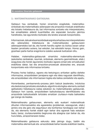 III. eranskina: Oinarrizko gaitasunak



3.- MATEMATIKARAKO GAITASUNA

Gaitasun hau zenbakiak, horien oinarrizko eragiketak, matematika-
sinboloak eta matematikako adierazpen eta arrazoitze moduak erabiltzeko
eta lotzeko trebetasuna da, bai informazioa sortzeko eta interpretatzeko,
bai errealitateko alderdi kuantitatibo eta espazialei buruzko jakintza
handitzeko, bai eguneroko bizitzako eta laneko arazoak konpontzeko.

Informazioak, datuak eta arrazoibideak argi eta zehaztasunez interpretatzeko
eta adierazteko trebetasuna da matematikarako gaitasunaren
adierazpenetako bat da, eta horrek handitu egiten du bizitza osoan zehar
ikasten jarraitzeko aukera, bai eskolan, bai eskolatik kanpo. Horrez gain,
gizartean parte-hartze eraginkorra izateko aukerak bultzatzen ditu.

Halaber, matematika-gaitasunak oinarrizko matematika-elementuak
(askotariko zenbakiak, neurriak, sinboloak, elementu geometrikoak, etab.)
ezagutzea eta horiek eguneroko bizitzako egoera erreal edo simulatuetan
erabiltzea dakar, bai eta arrazoitze-prozesuak abiaraztea ere, arazoak
konpontzeko edo informazioa lortzeko.

Prozesu horiez baliatuz, egoera eta testuinguru anitzetan aplika daiteke
informazioa, arrazoibideen jarraipena egin eta ideia nagusiak identifikatu,
eta arrazoibideen eta informazioen logika eta balioa zenbatetsi eta epaitu.

Horrenbestez, pentsamendu-prozesu jakin batzuk (esaterako, indukzioa
eta dedukzioa) jarraitzeko eta kalkulu-algoritmo eta logika-elementu zenbait
aplikatzeko trebetasuna izatea eskatzen du matematikarako gaitasunak.
Gaitasun hori izanda, arrazoibideen baliozkotasuna identifikatzeko eta
arrazoibide baliozkoetatik lortutako emaitzen ziurtasun-maila baliosteko
gai izango da ikaslea.

Matematikarako gaitasunean, elementu edo euskarri matematikoak
dituzten informazioekiko eta egoerekiko (problemak, ezezagunak, etab.)
jarrera ona eta gero eta segurtasun eta konfiantza handiagoa izan behar
da, eta elementu horiek erabili egin behar dira egoerak hala eskatzen
badu; beraz, ziurtasunarekiko begirunea eta atsegina izan behar da, eta
hura bilatu, arrazoimenaren bidez.

Matematikarako gaitasuna eskuratu dela jakingo dugu, baldin eta
matematika-elementuak eta -arrazoibideak behar bezala erabiltzen badira,

                                                                               74
 
