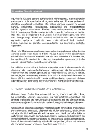 III. eranskina: Oinarrizko gaitasunak



eguneroko bizitzako egoerei aurre egiteko. Horrenbestez, matematikarako
gaitasunaren adierazle dira hauek: egoera horiek identifikatzea, problemak
ebazteko estrategiak aplikatzea, eta, eskura dagoen informazioa oinarri
hartuta, errealitatea kalkulatzeko, adierazteko eta interpretatzeko
teknika egokiak aukeratzea. Finean, matematika-jarduerak askotariko
testuingurutan erabiltzeko aukera erreala izatea da gaitasunaren funtsa.
Hori dela eta, derrigorrezko hezkuntzan matematikarako gaitasuna lortu
dela esango dugu, baldin eta ikasleek naturaltasunez   eta askotariko
egoeratan aplikatzen badituzte beren matematika-jakintzak; besteak
beste, matematikaz besteko jakintza-arloetan eta eguneroko bizitzako
egoeretan.

Oinarrizko Hezkuntza amaitzean matematikarako gaitasuna behar bezala
garatua izango dute ikasleek, baldin eta gai badira eremu pertsonalean
eta sozialean matematika-elementuak eta -arrazoibideak erabiltzeko, eta,
horien bidez, informazioa interpretatzeko eta sortzeko, eguneroko bizitzako
arazoak konpontzeko eta erabakiak hartzeko.

Laburbilduz, matematikaren bidez arrazoitzeko, arrazoibide matematikoak
ulertzeko eta matematika-hizkuntzan adierazteko eta komunikatzeko
trebetasunak eta jarrerak aplikatzea da matematikarako gaitasuna izatea,
betiere, laguntza-tresna egokiak erabiltzen badira, eta matematika-jakintza
beste jakintza mota batzuekin batera erabiltzen bada, eguneroko bizitzan
ager daitezkeen askotariko egoera konplexuei irtenbide egokia emateko.


4.- HIZKUNTZA KOMUNIKAZIORAKO GAITASUNA

Gaitasun honen funtsa hizkuntza erabiltzea da, ahozkoa zein idatzizkoa,
bai errealitatea adierazi, interpretatu eta hura ulertzeko egindakoa, bai
jakintza eraikitzeko eta komunikatzeko egindakoa, bai eta pentsamoldea,
emozioak eta jarrerak antolatu eta norberak erregulatzeko egindakoa ere.

Gaitasun honi dagozkion jakintzek, trebetasunek eta jarrerek bide ematen dute
pentsamenduak, emozioak, bizipenak eta iritziak adierazteko, elkarrizketan
aritzeko eta iritzi kritikoak eta etikoak osatzeko, ideiak sortzeko, jakintza
egituratzeko, diskurtsoari eta norberaren ekintzei eta egitekoei koherentzia eta
kohesioa emateko, erabakiak hartzeko eta ahozko nahiz idatzizko entzunaldiez,
irakurraldiez nahiz mintzaldiez gozatzeko. Horrek guztiak, gainera, autoestimua
eta norberarenganako konfiantza handitzen laguntzen du.

                                                                                   75
 