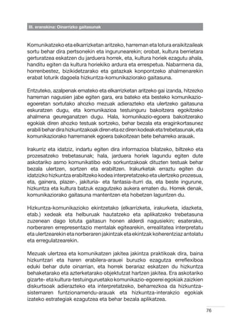 III. eranskina: Oinarrizko gaitasunak



Komunikatzeko eta elkarrizketan aritzeko, harreman eta lotura eraikitzaileak
sortu behar dira pertsonekin eta ingurunearekin; orobat, kultura berrietara
gerturatzea eskatzen du jarduera horrek, eta, kultura horiek ezagutu ahala,
handitu egiten da kultura horiekiko ardura eta errespetua. Nabarmena da,
horrenbestez, bizikidetzarako eta gatazkak konpontzeko ahalmenarekin
erabat loturik dagoela hizkuntza-komunikaziorako gaitasuna.

Entzuteko, azalpenak emateko eta elkarrizketan aritzeko gai izanda, hitzezko
harreman nagusien jabe egiten gara, era bateko eta besteko komunikazio-
egoeretan sortutako ahozko mezuak adierazteko eta ulertzeko gaitasuna
eskuratzen dugu, eta komunikazioa testuinguru bakoitzera egokitzeko
ahalmena geureganatzen dugu. Hala, komunikazio-egoera bakoitzerako
egokiak diren ahozko testuak sortzeko, behar bezala eta eraginkortasunez
erabili behar dira hizkuntzakoak diren eta ez diren kodeak eta trebetasunak, eta
komunikaziorako harremanek egoera bakoitzean bete beharreko arauak.

Irakurriz eta idatziz, indartu egiten dira informazioa bilatzeko, biltzeko eta
prozesatzeko trebetasunak; hala, jarduera horiek lagundu egiten dute
askotariko asmo komunikatibo edo sorkuntzakoak dituzten testuak behar
bezala ulertzen, sortzen eta erabiltzen. Irakurketak erraztu egiten du
idatzizko hizkuntza erabiltzeko kodea interpretatzeko eta ulertzeko prozesua,
eta, gainera, plazer-, jakituria- eta fantasia-iturri da, eta beste ingurune,
hizkuntza eta kultura batzuk ezagutzeko aukera ematen du. Horrek denak,
komunikaziorako gaitasuna mantentzen eta hobetzen laguntzen du.

Hizkuntza-komunikazioko ekintzetako (elkarrizketa, irakurketa, idazketa,
etab.) xedeak eta helburuak hautatzeko eta aplikatzeko trebetasuna
zuzenean dago lotuta gaitasun honen alderdi nagusiekin; esaterako,
norberaren errepresentazio mentalak egitearekin, errealitatea interpretatu
eta ulertzearekin eta norberaren jakintzak eta ekintzak koherentziaz antolatu
eta erregulatzearekin.

Mezuak ulertzea eta komunikatzen jakitea jakintza praktikoak dira, baina
hizkuntzari eta haren erabilera-arauei buruzko ezagutza erreflexiboa
eduki behar dute oinarrian, eta horrek berariaz eskatzen du hizkuntza
behaketarako eta azterketarako objektutzat hartzen jakitea. Era askotariko
gizarte- eta kultura-testuinguruetako komunikazio-egoerei egokiak zaizkien
diskurtsoak adierazteko eta interpretatzeko, beharrezkoa da hizkuntza-
sistemaren funtzionamendu-arauak eta hizkuntza-interakzio egokiak
izateko estrategiak ezagutzea eta behar bezala aplikatzea.

                                                                                   76
 