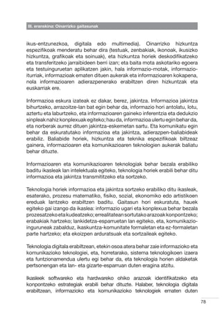 III. eranskina: Oinarrizko gaitasunak



ikus-entzunezkoa, digitala edo multimedia). Oinarrizko hizkuntza
espezifikoak menderatu behar dira (testuak, zenbakiak, ikonoak, ikusizko
hizkuntza, grafikoak eta soinuak), eta hizkuntza horiek deskodifikatzeko
eta transferitzeko jarraibideen berri izan; eta baita mota askotariko egoera
eta testuinguruetan aplikatzen jakin, hala informazio-motak, informazio-
iturriak, informazioak ematen dituen aukerak eta informazioaren kokapena,
nola informazioaren adierazpenerako erabiltzen diren hizkuntzak eta
euskarriak ere.

Informazioa eskura izateak ez dakar, berez, jakintza. Informazioa jakintza
bihurtzeko, arrazoitze-lan bat egin behar da, informazio hori antolatu, lotu,
aztertu eta laburtzeko, eta informazioaren gaineko inferentzia eta dedukzio
sinpleak nahiz konplexuak egiteko; hau da, informazioa ulertu egin behar da,
eta norberak aurrez dituen jakintza-eskemetan sartu. Eta komunikatu egin
behar da eskuratutako informazioa eta jakintza, adierazpen-baliabideak
erabiliz. Baliabide horiek, hizkuntza eta teknika espezifikoak biltzeaz
gainera, informazioaren eta komunikazioaren teknologien aukerak baliatu
behar dituzte.

Informazioaren eta komunikazioaren teknologiak behar bezala erabiliko
baditu ikasleak lan intelektuala egiteko, teknologia horiek erabili behar ditu
informazioa eta jakintza transmititzeko eta sortzeko.

Teknologia horiek informazioa eta jakintza sortzeko erabiliko ditu ikasleak,
esaterako, prozesu matematiko, fisiko, sozial, ekonomiko edo artistikoen
ereduak lantzeko erabiltzen baditu. Gaitasun hori eskuratuta, hauek
egiteko gai izango da ikaslea: informazio ugari eta konplexua behar bezala
prozesatzeko eta kudeatzeko; errealitatean sortutako arazoak konpontzeko;
erabakiak hartzeko; lankidetza-esparruetan lan egiteko, eta, komunikazio-
inguruneak zabalduz, ikaskuntza-komunitate formaletan eta ez-formaletan
parte hartzeko; eta ekoizpen arduratsuak eta sortzaileak egiteko.

Teknologia digitala erabiltzean, etekin osoa atera behar zaie informazioko eta
komunikazioko teknologiei, eta, horretarako, sistema teknologikoen izaera
eta funtzionamendua ulertu egi behar da, eta teknologia horien aldaketak
pertsonengan eta lan- eta gizarte-esparruan duten eragina atzitu.

Ikasleek softwareko eta hardwareko ohiko arazoak identifikatzeko eta
konpontzeko estrategiak erabili behar dituzte. Halaber, teknologia digitala
erabiltzean, informazioko eta komunikazioko teknologiek ematen duten

                                                                                 78
 