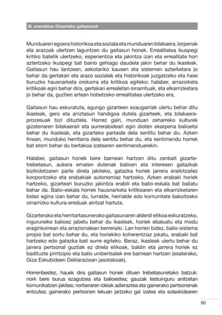 III. eranskina: Oinarrizko gaitasunak



Munduaren egoera historikoa eta soziala eta munduaren bilakaera, lorpenak
eta arazoak ulertzen laguntzen du gaitasun honek. Errealitatea ikuspegi
kritiko batetik ulertzeko, esperientzia eta jakintza izan eta errealitate hori
aztertzeko ikuspegi bat baino gehiago daudela jakin behar du ikasleak.
Gaitasun hau lantzean, askotariko kausen eta sistemen azterketara jo
behar da gertakari eta arazo sozialak eta historikoak juzgatzeko eta haiei
buruzko hausnarketa orokorra eta kritikoa egiteko; halaber, arrazoiketa
kritikoak egin behar dira, gertakari errealetan oinarrituak, eta elkarrizketara
jo behar da, guztien artean hobetzeko errealitatea ulertzeko era.

Gaitasun hau eskuratuta, egungo gizarteen ezaugarriak ulertu behar ditu
ikasleak, gero eta aniztasun handigoa dutela gizarteek, eta bilakaera-
prozesuak bizi dituztela. Horrez gain, munduan zeharreko kulturek
gizateriaren bilakaerari eta aurrerabideari egin dioten ekarpena balioetsi
behar du ikasleak, eta gizarteko partaide dela sentitu behar du. Azken
finean, munduko herritarra dela sentitu behar du, eta sentimendu horrek
bat etorri behar du bertakoa izatearen sentimenduarekin.

Halaber, gaitasun honek bere barnean hartzen ditu zenbait gizarte-
trebetasun, aukera ematen dutenak balioen eta interesen gatazkak
bizikidetzaren parte direla jakiteko, gatazka horiek jarrera eraikitzailez
konpontzeko eta erabakiak autonomiaz hartzeko. Azken erabaki horiek
hartzeko, gizarteari buruzko jakintza erabili eta balio-eskala bat baliatu
behar da. Balio-eskala horrek hausnarketa kritikoaren eta elkarrizketaren
bidez egina izan behar du, lurralde, herrialde edo komunitate bakoitzeko
oinarrizko kultura-ereduak aintzat hartuta.

Gizarterako eta herritartasunerako gaitasunaren alderdi etikoa eskuratzeko,
inguruneko balioez jabetu behar du ikasleak, horiek ebaluatu eta modu
eraginkorrean eta arrazionalean berreraiki. Lan horren bidez, balio-sistema
propio bat sortu behar du, eta horiekiko koherentziaz jokatu, erabaki bat
hartzeko edo gatazka bati aurre egiteko. Beraz, ikasleak ulertu behar du
jarrera pertsonal guztiak ez direla etikoak, baldin eta jarrera horiek ez
badituzte printzipio eta balio unibertsalak ere barnean hartzen (esaterako,
Giza Eskubideen Deklarazioan jasotakoak).

Horrenbestez, hauek dira gaitasun honek dituen trebetasunetako batzuk:
nork bere burua ezagutzea eta balioestea; gauzak testuinguru anitzetan
komunikatzen jakitea; norberaren ideiak adieraztea eta gainerako pertsonenak
entzutea; gainerako pertsonen lekuan jartzeko gai izatea eta solaskidearen

                                                                                  80
 