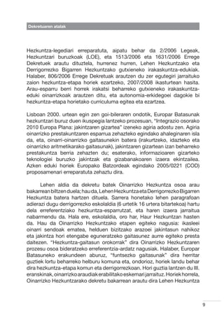 Dekretuaren atalak




Hezkuntza-legediari erreparatuta, aipatu behar da 2/2006 Legeak,
Hezkuntzari buruzkoak (LOE), eta 1513/2006 eta 1631/2006 Errege
Dekretuek arautu dituztela, hurrenez hurren, Lehen Hezkuntzako eta
Derrigorrezko Bigarren Hezkuntzako gutxieneko irakaskuntza-edukiak.
Halaber, 806/2006 Errege Dekretuak arautzen du zer egutegiri jarraituko
zaion hezkuntza-etapa horiek ezartzeko, 2007/2008 ikasturtean hasita.
Arau-esparru berri horrek irakatsi beharreko gutxieneko irakaskuntza-
eduki oinarrizkoak arautzen ditu, eta autonomia-erkidegoei dagokie bi
hezkuntza-etapa horietako curriculuma egitea eta ezartzea.

Lisboan 2000. urtean egin zen goi-bileraren ondotik, Europar Batasunak
hezkuntzari buruz duen ikuspegia lantzeko prozesuan, “Integrazio osorako
2010 Europa Plana: jakintzaren gizartea” izeneko agiria adostu zen. Agiria
oinarrizko prestakuntzaren esparrua zehazteko egindako ahaleginaren isla
da, eta, oinarri-oinarrizko gaitasunekin batera (irakurtzeko, idazteko eta
oinarrizko aritmetikarako gaitasunak), jakintzaren gizartean izan beharreko
prestakuntza berria zehazten du; esaterako, informazioaren gizarteko
teknologiei buruzko jakintzak eta gizabanakoaren izaera ekintzailea.
Azken eduki horiek Europako Batzordeak egindako 2005/0221 (COD)
proposamenari erreparatuta zehaztu dira.

	     Lehen aldia da dekretu batek Oinarrizko Hezkuntza osoa arau
bakarrean biltzen duela; hau da, Lehen Hezkuntza eta Derrigorrezko Bigarren
Hezkuntza batera hartzen dituela. Sarrera honetako lehen paragrafoan
adierazi dugu derrigorrezko eskolaldia (6 urtetik 16 urtera bitartekoa) hartu
dela erreferentziako hezkuntza-esparrutzat, eta haren izaera jarraitua
nabarmendu da. Hala ere, eskolaldia, oro har, Haur Hezkuntzan hasten
da. Hau da Oinarrizko Hezkuntzako etapen egiteko nagusia: ikasleei
oinarri sendoak ematea, helduen bizitzako arazoei jakintasun nahikoz
eta jakintza hori etengabe eguneratzeko gaitasunez aurre egiteko presta
daitezen. “Hezkuntza-gaitasun orokorrak” dira Oinarrizko Hezkuntzaren
prozesu osoa bideratzeko erreferentzia-ardatz nagusiak. Halaber, Europar
Batasuneko erakundeen aburuz, “funtsezko gaitasunak” dira herritar
guztiek lortu beharreko helburu komuna eta, ondorioz, horiek landu behar
dira hezkuntza-etapa komun eta derrigorrezkoan. Hori guztia lantzen du III.
eranskinak, oinarrizko araudiak erabilitako eskemari jarraituz. Horiek horrela,
Oinarrizko Hezkuntzarako dekretu bakarrean arautu dira Lehen Hezkuntza



                                                                                  9
 