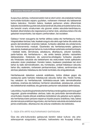 III. eranskina: Oinarrizko gaitasunak



ikuspuntua ulertzea, norberarenarekin bat ez etorri arren; eta erabakiak hartzea
komunitate-bizitzako esparru guztietan, norberaren interesak eta taldearenak
batera baloratuz. Horrekin batera, ikasleek pertsonen arteko diferentziak
balioetsi eta kolektibo guztiek eskubide berdinak dituztela aintzatetsi behar dute,
eta bereziki onartu emakumeen eta gizonen arteko eskubide-berdintasuna.
Ikasleek elkarrizketara eta negoziaziora jo behar dute, adostasunetara iritsi eta
gatazkak konpontzeko, bai esparru pertsonalean, bai sozialean.

Gaitasun honen ezaugarria da herritar aktiboa izatea eta herritartasuna modu
integratzailean lantzea; hala, ikasleak ezagutu eta ulertu egin behar ditu estatu eta
gizarte demokratikoen oinarrizko balioak, funtsezko alderdiak eta antolamendu
eta funtzionamendu moduak. Gizarterako eta herritartasunerako gaitasuna
eskuratuta, ikasleak gai izan behar du modu kritikoan aztertzeko zenbait kontzeptu
—besteak beste, demokrazia, askatasuna, elkartasuna, arduren banaketa,
parte-hartzea eta herritartasuna—, eta arreta berezia jartzeko nazioarteko
deklarazioetan, Estatutuko eta autonomia-erkidegoko funtsezko arauetan
eta finkatutako eskubide eta betebeharrei eta erakundeek horiek aplikatzeko
erakusten duten jokabideari. Horrekin batera, ikaslearen jokabideak bat etorri
behar du balio demokratikoekin, eta, horretarako, zenbait trebetasun eskuratu
behar ditu; esaterako, norberaren pentsamenduez, balioez, sentimenduez eta
ekintzez jabetzeko trebetasuna eta horiek kontrolatu eta erregulatzekoak.

Herritartasunak dakartzan aukerak erabiltzeko, bizitza zibilean gogoz eta
osotasunez parte hartzeko trebetasunak eskuratu behar dira. Horiek horrela,
hau eskatzen du herritartasunak: bizikidetza-arauak balio demokratikoetan
eraikitzea, onartzea eta betetzea; herritarren eskubideak, askatasunak, ardurak
eta betebeharrak erabiltzea; eta gainerako pertsonen eskubideak defendatzea.

Laburbilduz,hauek diragizarterakoeta herritartasunerako gaitasunaren ezaugarri
nagusiak: gizarte-errealitatea ulertzea; balio eta jardunbide demokratikoetan
oinarritutako irizpide etikoak erabiltzea bizikidetzari eta gatazkei aurre egiteko;
eta herritartasunaren jarduera-esparrua irizpide propioz erabiltzea, hala, bakea
eta demokrazia eraikitzen laguntzeko, eta herritarren eskubide eta betebeharrak
jarrera eraikitzailez, elkartasunez eta arduraz erabiltzeko eta betetzeko.


7.- GIZA ETA ARTE KULTURARAKO GAITASUNA

Giza eta arte-kulturarako gaitasunak berekin dakar kultura- eta arte-
adierazpenak ezagutzeko, ulertzeko, balioesteko eta ikuspegi kritikoz

                                                                                        81
 