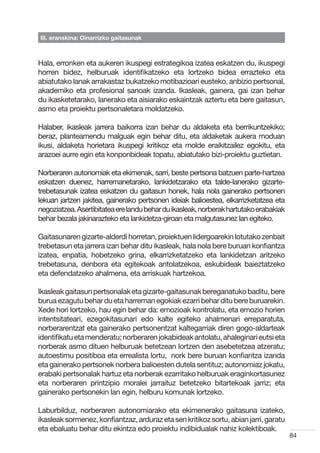 III. eranskina: Oinarrizko gaitasunak



Hala, erronken eta aukeren ikuspegi estrategikoa izatea eskatzen du, ikuspegi
horren bidez, helburuak identifikatzeko eta lortzeko bidea errazteko eta
abiatutako lanak arrakastaz bukatzeko motibazioari eusteko, anbizio pertsonal,
akademiko eta profesional sanoak izanda. Ikasleak, gainera, gai izan behar
du ikasketetarako, lanerako eta aisiarako eskaintzak aztertu eta bere gaitasun,
asmo eta proiektu pertsonaletara moldatzeko.

Halaber, ikasleak jarrera baikorra izan behar du aldaketa eta berrikuntzekiko;
beraz, planteamendu malguak egin behar ditu, eta aldaketak aukera moduan
ikusi, aldaketa horietara ikuspegi kritikoz eta molde eraikitzailez egokitu, eta
arazoei aurre egin eta konponbideak topatu, abiatutako bizi-proiektu guztietan.

Norberaren autonomiak eta ekimenak, sarri, beste pertsona batzuen parte-hartzea
eskatzen duenez, harremanetarako, lankidetzarako eta talde-lanerako gizarte-
trebetasunak izatea eskatzen du gaitasun honek, hala nola gainerako pertsonen
lekuan jartzen jakitea, gainerako pertsonen ideiak balioestea, elkarrizketatzea eta
negoziatzea. Asertibitatea ere landu behar du ikasleak, norberak hartutako erabakiak
behar bezala jakinarazteko eta lankidetza-giroan eta malgutasunez lan egiteko.

Gaitasunaren gizarte-alderdi horretan, proiektuen lidergoarekin lotutako zenbait
trebetasun eta jarrera izan behar ditu ikasleak, hala nola bere buruan konfiantza
izatea, enpatia, hobetzeko grina, elkarrizketatzeko eta lankidetzan aritzeko
trebetasuna, denbora eta egitekoak antolatzekoa, eskubideak baieztatzeko
eta defendatzeko ahalmena, eta arriskuak hartzekoa.

Ikasleak gaitasun pertsonalak eta gizarte-gaitasunak bereganatuko baditu, bere
burua ezagutu behar du eta harreman egokiak ezarri behar ditu bere buruarekin.
Xede hori lortzeko, hau egin behar da: emozioak kontrolatu, eta emozio horien
intentsitateari, ezegokitasunari edo kalte egiteko ahalmenari erreparatuta,
norberarentzat eta gainerako pertsonentzat kaltegarriak diren gogo-aldarteak
identifikatu eta menderatu; norberaren jokabideak antolatu, ahaleginari eutsi eta
norberak asmo dituen helburuak betetzean lortzen den asebetetzea atzeratu;
autoestimu positiboa eta errealista lortu,  nork bere buruan konfiantza izanda
eta gainerako pertsonek norbera balioesten dutela sentituz; autonomiaz jokatu,
erabaki pertsonalak hartuz eta norberak ezarritako helburuak eraginkortasunez
eta norberaren printzipio moralei jarraituz betetzeko bitartekoak jarriz; eta
gainerako pertsonekin lan egin, helburu komunak lortzeko.

Laburbilduz, norberaren autonomiarako eta ekimenerako gaitasuna izateko,
ikasleak sormenez, konfiantzaz, arduraz eta sen kritikoz sortu, abian jarri, garatu
eta ebaluatu behar ditu ekintza edo proiektu indibidualak nahiz kolektiboak.
                                                                                       84
 