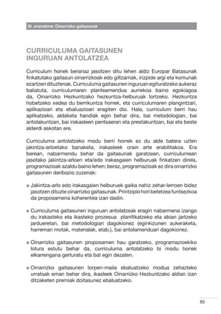 III. eranskina: Oinarrizko gaitasunak




CURRICULUMA GAITASUNEN
INGURUAN ANTOLATZEA
Curriculum honek berariaz jasotzen ditu lehen aldiz Europar Batasunak
finkatutako gaitasun oinarrizkoak edo giltzarriak, irizpide argi eta komunak
ezartzen dituztenak. Curriculuma gaitasunen inguruan egituratzeko aukeraz
baliatuta, curriculumaren planteamendua aurrekoa baino egokiagoa
da, Oinarrizko Hezkuntzako hezkuntza-helburuak lortzeko. Hezkuntza
hobetzeko xedea du berrikuntza horrek, eta curriculumaren plangintzari,
aplikazioari eta ebaluazioari eragiten dio. Hala, curriculum berri hau
aplikatzeko, aldaketa handiak egin behar dira, bai metodologian, bai
antolakuntzan, bai irakasleen pentsaeran eta prestakuntzan, bai eta beste
alderdi askotan ere.

Curriculuma antolatzeko modu berri horrek ez du alde batera uzten
jakintza-arloetako banaketa, irakasleek orain arte erabilitakoa. Era
berean, nabarmendu behar da gaitasunak garatzean, curriculumean
jasotako jakintza-arloen eta/edo irakasgaien helburuak finkatzen direla,
programazioak azaldu baino lehen; beraz, programazioak ez dira oinarrizko
gaitasunen deribazio zuzenak:

l  akintza-arlo
  J             edo irakasgaien helburuek gaika nahiz zehar-lerroen bidez
  jasotzen dituzte oinarrizko gaitasunak. Printzipio hori betetzea funtsezkoa
  da proposamena koherentea izan dadin.

l  urriculuma
  C            gaitasunen inguruan antolatzeak eragin nabarmena izango
  du irakasteko eta ikasteko prozesua   planifikatzeko eta abian jartzeko
  jardueretan, bai metodologiari dagokionez (eginkizunen aukeraketa,
  harreman motak, materialak, etab.), bai antolamenduari dagokionez.

l  inarrizko
  O          gaitasunen proposamen hau garatzeko, programazioekiko
  lotura estutu behar da, curriculuma antolatzeko bi modu horiek
  elkarrengana gerturatu eta bat egin dezaten.

l  inarrizko
  O           gaitasunen lorpen-maila ebaluatzeko modua zehazteko
  urratsak eman behar dira, ikasleek Oinarrizko Hezkuntzako aldian izan
  ditzaketen premiak doitasunez ebaluatzeko.



                                                                                85
 