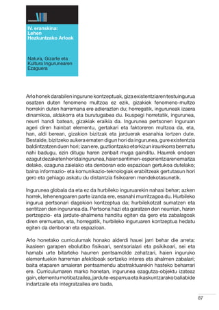 IV. eranskina:
Lehen
Hezkuntzako Arloak



Natura, Gizarte eta
Kultura Ingurunearen
Ezaguera




Arlo honek darabilen ingurune kontzeptuak, giza existentziaren testuingurua
osatzen duten fenomeno multzoa ez ezik, gizakiek fenomeno-multzo
horrekin duten harremana ere adierazten du; horregatik, inguruneak izaera
dinamikoa, aldakorra eta burutugabea du. Ikuspegi horretatik, ingurunea,
neurri handi batean, gizakiak eraikia da. Ingurunea pertsonen inguruan
ageri diren hainbat elementu, gertakari eta faktoreren multzoa da, eta,
han, aldi berean, gizakion bizitzak eta jarduerak esanahia lortzen dute.
Bestalde, bizitzeko aukera ematen digun hori da ingurunea, gure existentzia
baldintzatzen duen hori; izan ere, guztiontzako etorkizun iraunkorra bermatu
nahi badugu, ezin ditugu haren zenbait muga gainditu. Haurrek ondoen
ezagut dezaketen hori da ingurunea, haien sentimen-esperientziaren emaitza
delako, ezaguna zaielako eta denboran edo espazioan gertukoa dutelako;
baina informazio- eta komunikazio-teknologiak erabiltzeak gertutasun hori
gero eta gehiago askatu du distantzia fisikoaren mendekotasunetik.

Ingurunea globala da eta ez da hurbileko inguruarekin nahasi behar; azken
horrek, lehenengoaren parte izanda ere, esanahi murritzagoa du. Hurbileko
ingurua pertsonari dagokion kontzeptua da; hurbilekotzat sumatzen eta
sentitzen den ingurunea da. Pertsona hazi eta garatzen den neurrian, haren
pertzepzio- eta jardute-ahalmena handitu egiten da gero eta zabalagoak
diren eremuetan, eta, horregatik, hurbileko inguruaren kontzeptua hedatu
egiten da denboran eta espazioan.

Arlo honetako curriculumak honako alderdi hauei jarri behar die arreta:
ikasleen garapen ebolutibo fisikoari, sentsorialari eta psikikoari, sei eta
hamabi urte bitarteko haurren pentsamolde zehatzari, haien inguruko
elementuekin harreman afektiboak sortzeko interes eta ahalmen zabalari;
baita etaparen amaieran pentsamendu abstraktuarekin hasteko beharrari
ere. Curriculumaren marko honetan, ingurunea ezagutza-objektu izateaz
gain, elementu motibatzailea, jardute-esparrua eta ikaskuntzarako baliabide
indartzaile eta integratzailea ere bada.

                                                                               87
 