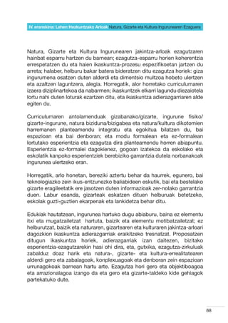 IV. eranskina: Lehen Hezkuntzako Arloak Natura, Gizarte eta Kultura Ingurunearen Ezaguera




Natura, Gizarte eta Kultura Ingurunearen jakintza-arloak ezagutzaren
hainbat esparru hartzen du barnean; ezagutza-esparru horien koherentzia
errespetatzen du eta haien ikaskuntza-prozesu espezifikoetan jartzen du
arreta; halaber, helburu bakar batera bideratzen ditu ezagutza horiek: giza
ingurumena osatzen duten alderdi eta dimentsio multzoa hobeto ulertzen
eta azaltzen laguntzera, alegia. Horregatik, alor horretako curriculumaren
izaera diziplinartekoa da nabarmen; ikaskuntzek elkarri lagundu diezaiotela
lortu nahi duten loturak ezartzen ditu, eta ikaskuntza adierazgarriaren alde
egiten du.

Curriculumaren antolamenduak gizabanako/gizarte, ingurune fisiko/
gizarte-ingurune, natura biziduna/bizigabea eta natura/kultura dikotomien
harremanen planteamendu integratu eta egokitua bilatzen du, bai
espazioan eta bai denboran; eta modu formalean eta ez-formalean
lortutako esperientzia eta ezagutza dira planteamendu horren abiapuntu.
Esperientzia ez-formalei dagokienez, gogoan izatekoa da eskolako eta
eskolatik kanpoko esperientziek berebiziko garrantzia dutela norbanakoak
ingurunea ulertzeko eran.

Horregatik, arlo honetan, bereziki aztertu behar da haurrek, egunero, bai
teknologiazko zein ikus-entzunezko baliabideen eskutik, bai eta bestelako
gizarte eragileetatik ere jasotzen duten informazioak zer-nolako garrantzia
duen. Labur esanda, gizarteak eskatzen dituen helburuak betetzeko,
eskolak guzti-guztien ekarpenak eta lankidetza behar ditu.

Edukiak hautatzean, ingurunea hartuko dugu abiaburu, baina ez elementu
itxi eta mugatzailetzat   hartuta, baizik eta elementu motibatzailetzat; ez
helburutzat, baizik eta naturaren, gizartearen eta kulturaren jakintza-arloari
dagozkion ikaskuntza adierazgarriak eraikitzeko tresnatzat. Proposatzen
ditugun ikaskuntza horiek, adierazgarriak izan daitezen, bizitako
esperientzia-ezagutzarekin hasi ohi dira, eta, gutxika, ezagutza-zirkuluak
zabalduz doaz harik eta natura-, gizarte- eta kultura-errealitatearen
alderdi gero eta zabalagoak, konplexuagoak eta denboran zein espazioan
urrunagokoak barnean hartu arte. Ezagutza hori gero eta objektiboagoa
eta arrazionalagoa izango da eta gero eta gizarte-taldeko kide gehiagok
partekatuko dute.




                                                                                            88
 