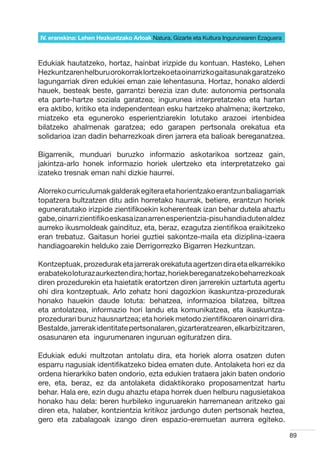 IV. eranskina: Lehen Hezkuntzako Arloak Natura, Gizarte eta Kultura Ingurunearen Ezaguera



Edukiak hautatzeko, hortaz, hainbat irizpide du kontuan. Hasteko, Lehen
Hezkuntzaren helburu orokorrak lortzeko eta oinarrizko gaitasunak garatzeko
lagungarriak diren edukiei eman zaie lehentasuna. Hortaz, honako alderdi
hauek, besteak beste, garrantzi berezia izan dute: autonomia pertsonala
eta parte-hartze soziala garatzea; ingurunea interpretatzeko eta hartan
era aktibo, kritiko eta independentean esku hartzeko ahalmena; ikertzeko,
miatzeko eta eguneroko esperientziarekin lotutako arazoei irtenbidea
bilatzeko ahalmenak garatzea; edo garapen pertsonala orekatua eta
solidarioa izan dadin beharrezkoak diren jarrera eta balioak bereganatzea.

Bigarrenik, munduari buruzko informazio askotarikoa sortzeaz gain,
jakintza-arlo honek informazio horiek ulertzeko eta interpretatzeko gai
izateko tresnak eman nahi dizkie haurrei.

Alorreko curriculumak galderak egitera eta horientzako erantzun baliagarriak
topatzera bultzatzen ditu adin horretako haurrak, betiere, erantzun horiek
eguneratutako irizpide zientifikoekin koherenteak izan behar dutela ahaztu
gabe, oinarri zientifiko eskasa izan arren esperientzia-pisu handia duten aldez
aurreko ikusmoldeak gaindituz, eta, beraz, ezagutza zientifikoa eraikitzeko
eran trebatuz. Gaitasun horiei guztiei sakontze-maila eta diziplina-izaera
handiagoarekin helduko zaie Derrigorrezko Bigarren Hezkuntzan.

Kontzeptuak, prozedurak eta jarrerak orekatuta agertzen dira eta elkarrekiko
erabateko loturaz aurkezten dira; hortaz, horiek bereganatzeko beharrezkoak
diren prozedurekin eta haietatik eratortzen diren jarrerekin uztartuta agertu
ohi dira kontzeptuak. Arlo zehatz honi dagozkion ikaskuntza-prozedurak
honako hauekin daude lotuta: behatzea, informazioa bilatzea, biltzea
eta antolatzea, informazio hori landu eta komunikatzea, eta ikaskuntza-
prozedurari buruz hausnartzea; eta horiek metodo zientifikoaren oinarri dira.
Bestalde, jarrerak identitate pertsonalaren, gizarteratzearen, elkarbizitzaren,
osasunaren eta  ingurumenaren inguruan egituratzen dira.

Edukiak eduki multzotan antolatu dira, eta horiek alorra osatzen duten
esparru nagusiak identifikatzeko bidea ematen dute. Antolaketa hori ez da
ordena hierarkiko baten ondorio, ezta edukien trataera jakin baten ondorio
ere, eta, beraz, ez da antolaketa didaktikorako proposamentzat hartu
behar. Hala ere, ezin dugu ahaztu etapa horrek duen helburu nagusietakoa
honako hau dela: beren hurbileko inguruarekin harremanean aritzeko gai
diren eta, halaber, kontzientzia kritikoz jardungo duten pertsonak heztea,
gero eta zabalagoak izango diren espazio-eremuetan aurrera egiteko.

                                                                                            89
 