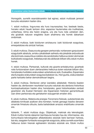 IV. eranskina: Lehen Hezkuntzako Arloak Natura, Gizarte eta Kultura Ingurunearen Ezaguera



Horregatik, aurretik esandakoarekin bat eginez, eduki multzoak jarrerari
buruzko edukiekin hasten dira.

1. eduki multzoa. Ingurunea eta hura iraunaraztea; hor, besteak beste,
honako eduki hauek lantzen dira: espazioa hautematea eta irudikatzea,
unibertsoa, klima eta haren eragina, ura eta hura nola ustiatzen den,
eta gizakiak naturan eragiteko duen ahalmena eta horrek dakartzan
ondorioak.

2. eduki multzoa. Izaki bizidunen aniztasuna: izaki bizidunak ezagutzea,
errespetatzea eta aintzat hartzea.

3. eduki multzoa. Osasuna eta garapen pertsonala: norberaren gorputzaren
ezagutzatik abiatuta, arrisku-jokabideak saihestu eta jokabide arduratsuak
eta bizimodu osasuntsua izateko eta sendotzeko helburua duten ekimenak
bultzatzeko ezagutzak, trebetasunak eta abileziak biltzen ditu eduki multzo
honek.

4. eduki multzoa. Pertsonak, kulturak eta gizarte-antolakuntza: gizarteak
nola funtzionatzen duen ulertarazteko helburua duten edukiak biltzen ditu;
horretarako hurbileko erakundeen azterketa ez ezik, Euskadiko, Espainiako
eta Europako erakundeen ezagutza baliatzen du. Hori guztia, erakundeetan
parte hartzeko behar demokratikoari begira.

5. eduki multzoa. Denboran zehar izandako aldaketak: Historia ikasten
hasten da; denboraren neurketari buruzko edukiak eta denbora historikoa
kontzeptualizatzen hasten dira; horretarako, garai historikoetako zenbait
gizarteren eta Euskal Herriaren eta Espainiaren historian garrantzitsuak
izan diren pertsonaia eta gertakarien ezaugarriak ematen dira.

6. eduki multzoa. Materia eta energia: Fenomeno fisikoak, substantziak eta
aldaketa kimikoak azaltzen dira horretan; horiek geroago ikasiko denaren
oinarriak finkatuko dituzte, baita baliabideak arrazoiz erabiltzeko oinarriak
ere.

Azkenik, 7. eduki multzoa dugu. Objektuak, makinak eta teknologiak:
Eduki multzo horrek dakarren berritasuna honako hau da: informazioa- eta
komunikazio-teknologietan alfabetatzeko edukiak bere barnean hartzea,
bai eta, osagaien funtsezko ezaugarriak ezagututa, aldez aurretik ezarritako
helburua duten tresnak egitearekin lotutako edukiak ere. Eduki multzo

                                                                                            90
 