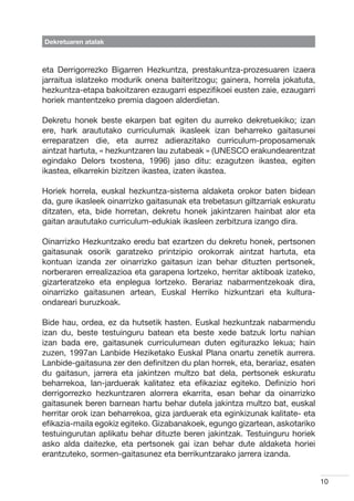 Dekretuaren atalak



eta Derrigorrezko Bigarren Hezkuntza, prestakuntza-prozesuaren izaera
jarraitua islatzeko modurik onena baiteritzogu; gainera, horrela jokatuta,
hezkuntza-etapa bakoitzaren ezaugarri espezifikoei eusten zaie, ezaugarri
horiek mantentzeko premia dagoen alderdietan.

Dekretu honek beste ekarpen bat egiten du aurreko dekretuekiko; izan
ere, hark araututako curriculumak ikasleek izan beharreko gaitasunei
erreparatzen die, eta aurrez adierazitako curriculum-proposamenak
aintzat hartuta, « hezkuntzaren lau zutabeak » (UNESCO erakundearentzat
egindako Delors txostena, 1996) jaso ditu: ezagutzen ikastea, egiten
ikastea, elkarrekin bizitzen ikastea, izaten ikastea.

Horiek horrela, euskal hezkuntza-sistema aldaketa orokor baten bidean
da, gure ikasleek oinarrizko gaitasunak eta trebetasun giltzarriak eskuratu
ditzaten, eta, bide horretan, dekretu honek jakintzaren hainbat alor eta
gaitan araututako curriculum-edukiak ikasleen zerbitzura izango dira.

Oinarrizko Hezkuntzako eredu bat ezartzen du dekretu honek, pertsonen
gaitasunak osorik garatzeko printzipio orokorrak aintzat hartuta, eta
kontuan izanda zer oinarrizko gaitasun izan behar dituzten pertsonek,
norberaren errealizazioa eta garapena lortzeko, herritar aktiboak izateko,
gizarteratzeko eta enplegua lortzeko. Berariaz nabarmentzekoak dira,
oinarrizko gaitasunen artean, Euskal Herriko hizkuntzari eta kultura-
ondareari buruzkoak.

Bide hau, ordea, ez da hutsetik hasten. Euskal hezkuntzak nabarmendu
izan du, beste testuinguru batean eta beste xede batzuk lortu nahian
izan bada ere, gaitasunek curriculumean duten egiturazko lekua; hain
zuzen, 1997an Lanbide Heziketako Euskal Plana onartu zenetik aurrera.
Lanbide-gaitasuna zer den definitzen du plan horrek, eta, berariaz, esaten
du gaitasun, jarrera eta jakintzen multzo bat dela, pertsonek eskuratu
beharrekoa, lan-jarduerak kalitatez eta efikaziaz egiteko. Definizio hori
derrigorrezko hezkuntzaren alorrera ekarrita, esan behar da oinarrizko
gaitasunek beren barnean hartu behar dutela jakintza multzo bat, euskal
herritar orok izan beharrekoa, giza jarduerak eta eginkizunak kalitate- eta
efikazia-maila egokiz egiteko. Gizabanakoek, egungo gizartean, askotariko
testuingurutan aplikatu behar dituzte beren jakintzak. Testuinguru horiek
asko alda daitezke, eta pertsonek gai izan behar dute aldaketa horiei
erantzuteko, sormen-gaitasunez eta berrikuntzarako jarrera izanda.


                                                                              10
 