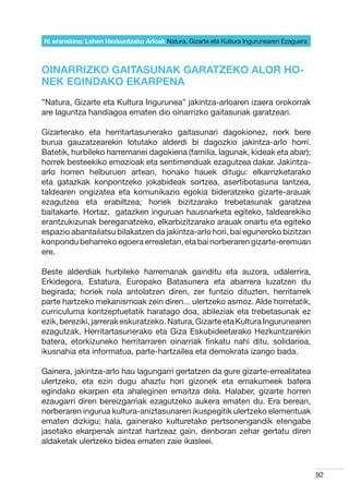 IV. eranskina: Lehen Hezkuntzako Arloak Natura, Gizarte eta Kultura Ingurunearen Ezaguera



OINARRIZKO GAITASUNAK GARATZEKO ALOR HO-
NEK EGINDAKO EKARPENA
”Natura, Gizarte eta Kultura Ingurunea” jakintza-arloaren izaera orokorrak
are laguntza handiagoa ematen dio oinarrizko gaitasunak garatzeari.

Gizarterako eta herritartasunerako gaitasunari dagokionez, nork bere
burua gauzatzearekin lotutako alderdi bi dagozkio jakintza-arlo horri.
Batetik, hurbileko harremanei dagokiena (familia, lagunak, kideak eta abar);
horrek besteekiko emozioak eta sentimenduak ezagutzea dakar. Jakintza-
arlo horren helburuen artean, honako hauek ditugu: elkarrizketarako
eta gatazkak konpontzeko jokabideak sortzea, asertibotasuna lantzea,
taldearen ongizatea eta komunikazio egokia bideratzeko gizarte-arauak
ezagutzea eta erabiltzea; horiek bizitzarako trebetasunak garatzea
baitakarte. Hortaz,  gatazken inguruan hausnarketa egiteko, taldearekiko
erantzukizunak bereganatzeko, elkarbizitzarako arauak onartu eta egiteko
espazio abantailatsu bilakatzen da jakintza-arlo hori, bai eguneroko bizitzan
konpondu beharreko egoera errealetan, eta bai norberaren gizarte-eremuan
ere.

Beste alderdiak hurbileko harremanak gainditu eta auzora, udalerrira,
Erkidegora, Estatura, Europako Batasunera eta abarrera luzatzen du
begirada; horiek nola antolatzen diren, zer funtzio dituzten, herritarrek
parte hartzeko mekanismoak zein diren... ulertzeko asmoz. Alde horretatik,
curriculuma kontzeptuetatik haratago doa, abileziak eta trebetasunak ez
ezik, bereziki, jarrerak eskuratzeko. Natura, Gizarte eta Kultura Ingurunearen
ezagutzak, Herritartasunerako eta Giza Eskubideetarako Hezkuntzarekin
batera, etorkizuneko herritarraren oinarriak finkatu nahi ditu, solidarioa,
ikusnahia eta informatua, parte-hartzailea eta demokrata izango bada.

Gainera, jakintza-arlo hau lagungarri gertatzen da gure gizarte-errealitatea
ulertzeko, eta ezin dugu ahaztu hori gizonek eta emakumeek batera
egindako ekarpen eta ahaleginen emaitza dela. Halaber, gizarte horren
ezaugarri diren bereizgarriak ezagutzeko aukera ematen du. Era berean,
norberaren ingurua kultura-aniztasunaren ikuspegitik ulertzeko elementuak
ematen dizkigu; hala, gainerako kulturetako pertsonengandik etengabe
jasotako ekarpenak aintzat hartzeaz gain, denboran zehar gertatu diren
aldaketak ulertzeko bidea ematen zaie ikasleei.



                                                                                            92
 