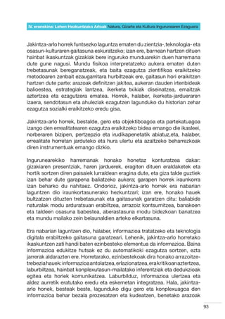IV. eranskina: Lehen Hezkuntzako Arloak Natura, Gizarte eta Kultura Ingurunearen Ezaguera



Jakintza-arlo horrek funtsezko laguntza ematen du zientzia-,teknologia- eta
osasun-kulturaren gaitasuna eskuratzeko; izan ere, barnean hartzen dituen
hainbat ikaskuntzak gizakiak bere inguruko munduarekin duen harremana
dute gune nagusi. Mundu fisikoa interpretatzeko aukera ematen duten
trebetasunak bereganatzeak, eta baita ezagutza zientifikoa eraikitzeko
metodoaren zenbait ezaugarritara hurbiltzeak ere, gaitasun hori eraikitzen
hartzen dute parte: arazoak definitzen jakitea, aukeran dauden irtenbideak
balioestea, estrategiak lantzea, ikerketa txikiak diseinatzea, emaitzak
aztertzea eta ezagutzera ematea. Horrek, halaber, ikerketa-jardueraren
izaera, sendotasun eta ahuleziak ezagutzen lagunduko du historian zehar
ezagutza sozialki eraikitzeko eredu gisa.

Jakintza-arlo horrek, bestalde, gero eta objektiboagoa eta partekatuagoa
izango den errealitatearen ezagutza eraikitzeko bidea emango die ikasleei,
norberaren bizipen, pertzepzio eta irudikapenetatik abiatuz,eta, halaber,
errealitate horretan jarduteko eta hura ulertu eta azaltzeko beharrezkoak
diren instrumentuak emango dizkio.

Ingurunearekiko harremanak honako honetaz konturatzea dakar:
gizakiaren presentziak, haren jarduerek, eragiten dituen eraldaketek eta
hortik sortzen diren paisaiek lurraldean eragina dute, eta giza talde guztiek
izan behar dute garapena baliatzeko aukera; garapen horrek iraunkorra
izan beharko du nahitaez. Ondorioz, jakintza-arlo horrek era nabarian
laguntzen dio iraunkortasunerako hezkuntzari; izan ere, honako hauek
bultzatzen dituzten trebetasunak eta gaitasunak garatzen ditu: baliabide
naturalak modu arduratsuan erabiltzea, arrazoiz kontsumitzea, banakoen
eta taldeen osasuna babestea, aberastasuna modu bidezkoan banatzea
eta mundu mailako zein belaunaldien arteko elkartasuna.

Era nabarian laguntzen dio, halaber, informazioa tratatzeko eta teknologia
digitala erabiltzeko gaitasuna garatzeari. Lehenik, jakintza-arlo horretako
ikaskuntzen zati handi baten ezinbesteko elementua da informazioa. Baina
informazioa edukitze hutsak ez du automatikoki ezagutza sortzen, ezta
jarrerak aldarazten ere. Horretarako, ezinbestekoak dira honako arrazoitze-
trebezia hauek: informazioa antolatzea, erlazionatzea, era kritikoan aztertzea,
laburbiltzea, hainbat konplexutasun-mailatako inferentziak eta dedukzioak
egitea eta horiek komunikatzea. Laburbilduz, informazioa ulertzea eta
aldez aurretik eratutako eredu eta eskemetan integratzea. Hala, jakintza-
arlo honek, besteak beste, lagunduko digu gero eta konplexuagoa den
informazioa behar bezala prozesatzen eta kudeatzen, benetako arazoak

                                                                                            93
 