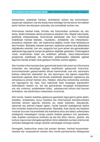 IV. eranskina: Lehen Hezkuntzako Arloak Natura, Gizarte eta Kultura Ingurunearen Ezaguera



konpontzen, erabakiak hartzen, lankidetzan aritzen eta komunikazio-
esparruak zabaltzen; bai eta ikaskuntza-erkidego formal eta ez-formaletan
parte hartzen eta ekoizpen arduratsu eta sortzaileak sortzen ere.

Informazioa hainbat kode, formatu eta hizkuntzatan aurkezten da, eta,
beraz, beste hainbeste ulertze-prozedura eskatzen ditu. Mapak irakurtzeak,
grafikoak interpretatzeak, fenomenoei behatzeak edo iturri historikoak
erabiltzeak hainbat bilaketa-, hautaketa-, antolaketa- eta interpretazio-
prozedura eskatzen ditu, eta ikaskuntza-objektu horiek dute lehentasuna
arlo honetan. Bestalde, arloaren barnean, esplizituki sartzen dira alfabetatze
digitalerako edukiak; izan ere, ezagutza hori gure arloan eta gainerakoetan
aplikatzea lagungarria izango da gaitasun digitalak garatzeko. Ordenagailua
modu oinarrizkoan bada ere erabiltzen jakiteak, testu-tratamenduko
programak erabiltzeak eta Interneten gidaritzapeko bilaketak egiteak
laguntza handia ematen dute gaitasun horretan aurrera egiteko.

Alor honetan informazioak duen garrantziak berezi bihurtzen du informazioa
tratatzeko eta teknologia digitala erabiltzeko gaitasunak hizkuntza-
komunikaziorako gaitasunarekin dituen harremanak; izan ere, berariazko
lexikoa nabarmen aberasten da, eta testuinguru eta egoera espezifiko
bakoitzean egokiak diren terminoak erabiltzeak dakartzan argitasuna eta
zehaztasuna aintzat hartzen dira. Halaber, diskurtso koherentea sortzeko
ere lagungarria da; hala, haur bakoitzak bere ikuspegia argudioekin
defendatzen ikasten du, bai eta gainerakoen ikuspegia errespetatzen
ere, eta, ondorioz, eztabaidaren bidez,  adostasunak lortuko dira haurren
lankidetza- eta berdintasun-erlazioetan oinarrituta.

Arlo honek, ikasten ikasteko gaitasuna garatzeko lagungarria gerta dadin,
ikasteko, antolatzeko, buruz ikasteko eta informazioak berreskuratzeko
teknikak lantzen lagundu beharko du; esate baterako, laburpenak,
eskemak eta adimen-mapak egiten, horiek bereziki erabilgarriak baitira
arlo honetako ikaskuntza-prozesuetan. Bestalde, ikasi denari eta ikasteko
moduari buruzko hausnarketak eta ikasitakoa ahoz eta idatziz adierazteko
ahaleginak mesedegarri izango zaizkie ikasleei gaitasun hori garatzeko;
hala, ikasleen aniztasuna onartuko da eta bizi diren natura-, gizarte- eta
kultura-ingurunean etengabe gertatzen diren aldaketen aurrean erantzunak
sortzeko baliagarriak izango zaizkien estrategiak emango zaizkie.

Horregatik, ikaskuntzan arazo bat sortzen denean, hainbat konponketa-
hipotesi eta –proposamen sortzen dira; horiek pentsamendu dibergentea

                                                                                            94
 