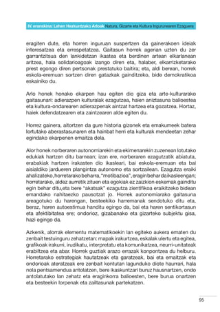 IV. eranskina: Lehen Hezkuntzako Arloak Natura, Gizarte eta Kultura Ingurunearen Ezaguera



eragiten dute, eta horren inguruan suspertzen da gainerakoen ideiak
interesatzea eta errespetatzea. Gaitasun horrek agerian uzten du zer
garrantzitsua den lankidetzan ikastea eta berdinen artean elkarlanean
aritzea, hala solidarioagoak izango diren eta, halaber, elkarrizketarako
prest egongo diren pertsonak prestatuko baitira; eta, aldi berean, horrek
eskola-eremuan sortzen diren gatazkak gainditzeko, bide demokratikoa
eskainiko du.

Arlo honek honako ekarpen hau egiten dio giza eta arte-kulturarako
gaitasunari: adierazpen kulturalak ezagutzea, haien aniztasuna balioestea
eta kultura-ondarearen adierazpenak aintzat hartzea eta gozatzea. Hortaz,
haiek defendatzearen eta zaintzearen alde egiten du.

Horrez gainera, aitortzen da gure historia gizonek eta emakumeek batera
lortutako aberastasunaren eta hainbat herri eta kulturak mendeetan zehar
egindako ekarpenen emaitza dela.

Alor honek norberaren autonomiarekin eta ekimenarekin zuzenean lotutako
edukiak hartzen ditu barnean; izan ere, norberaren ezagutzatik abiatuta,
erabakiak hartzen irakasten dio ikasleari, bai eskola-eremuan eta bai
aisialdiko jardueren plangintza autonomo eta sortzailean. Ezagutza eraiki
ahal izateko, horretarako beharra, “motibazioa”, eragin behar da ikasleengan;
horretarako, aldez aurretik zituen eta egokiak ez zaizkion eskemak gainditu
egin behar ditu,eta bere “akatsak” ezagutza zientifikoa eraikitzeko bidean
emandako nahitaezko pausotzat jo. Horrek autonomiarako gaitasuna
areagotuko du harengan, besteekiko harremanak sendotuko ditu eta,
beraz, haren autoestimua handitu egingo da, bai eta haren sentikortasun
eta afektibitatea ere; ondorioz, gizabanako eta gizarteko subjektu gisa,
hazi egingo da.

Azkenik, alorrak elementu matematikoekin lan egiteko aukera ematen du
zenbait testuinguru zehatzetan: mapak irakurtzea, eskalak ulertu eta egitea,
grafikoak irakurri, irudikatu, interpretatu eta komunikatzea, neurri-unitateak
erabiltzea eta abar. Horrek guztiak arazo errazak konpontzea du helburu.
Horretarako estrategiak hautatzeak eta garatzeak, bai eta emaitzak eta
ondorioak ateratzeak ere zenbait kontutan lagunduko diote haurrari, hala
nola pentsamendua antolatzen, bere ikaskuntzari buruz hausnartzen, ondo
antolatutako lan zehatz eta eraginkorra balioesten, bere burua onartzen
eta besteekin lorpenak eta zailtasunak partekatzen.


                                                                                            95
 