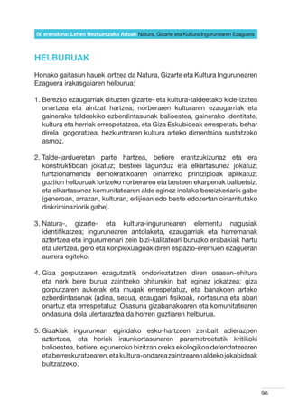 IV. eranskina: Lehen Hezkuntzako Arloak Natura, Gizarte eta Kultura Ingurunearen Ezaguera



HELBURUAK
Honako gaitasun hauek lortzea da Natura, Gizarte eta Kultura Ingurunearen
Ezaguera irakasgaiaren helburua:

1.  erezko ezaugarriak dituzten gizarte- eta kultura-taldeetako kide-izatea
   B
   onartzea eta aintzat hartzea; norberaren kulturaren ezaugarriak eta
   gainerako taldeekiko ezberdintasunak balioestea, gainerako identitate,
   kultura eta herriak errespetatzea, eta Giza Eskubideak errespetatu behar
   direla  gogoratzea, hezkuntzaren kultura arteko dimentsioa sustatzeko
   asmoz.

2.  alde-jardueretan parte hartzea, betiere erantzukizunaz eta era
   T
   konstruktiboan jokatuz; besteei lagunduz eta elkartasunez jokatuz;
   funtzionamendu demokratikoaren oinarrizko printzipioak aplikatuz;
   guztion helburuak lortzeko norberaren eta besteen ekarpenak balioetsiz,
   eta elkartasunez komunitatearen alde eginez inolako bereizkeriarik gabe
   (generoan, arrazan, kulturan, erlijioan edo beste edozertan oinarritutako
   diskriminaziorik gabe).

3.  atura-, gizarte- eta kultura-ingurunearen elementu nagusiak
   N
   identifikatzea; ingurunearen antolaketa, ezaugarriak eta harremanak
   aztertzea eta ingurumenari zein bizi-kalitateari buruzko erabakiak hartu
   eta ulertzea, gero eta konplexuagoak diren espazio-eremuen ezagueran
   aurrera egiteko.

4.  iza gorputzaren ezagutzatik ondorioztatzen diren osasun-ohitura
   G
   eta nork bere burua zaintzeko ohiturekin bat eginez jokatzea; giza
   gorputzaren aukerak eta mugak errespetatuz, eta banakoen arteko
   ezberdintasunak (adina, sexua, ezaugarri fisikoak, nortasuna eta abar)
   onartuz eta errespetatuz. Osasuna gizabanakoaren eta komunitatearen
   ondasuna dela ulertaraztea da horren guztiaren helburua.

5.  izakiak ingurunean egindako esku-hartzeen zenbait adierazpen
   G
   aztertzea, eta horiek iraunkortasunaren parametroetatik kritikoki
   balioestea, betiere, eguneroko bizitzan oreka ekologikoa defendatzearen
   eta berreskuratzearen, eta kultura-ondarea zaintzearen aldeko jokabideak
   bultzatzeko.



                                                                                            96
 
