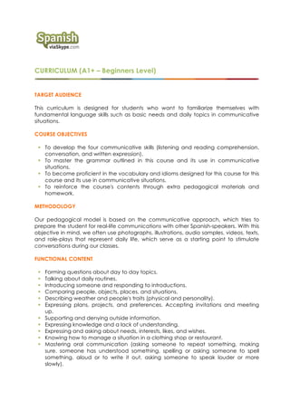 CURRICULUM (A1+ – Beginners Level)
TARGET AUDIENCE
This curriculum is designed for students who want to familiarize themselves with
fundamental language skills such as basic needs and daily topics in communicative
situations.
COURSE OBJECTIVES
! To develop the four communicative skills (listening and reading comprehension,
conversation, and written expression).
! To master the grammar outlined in this course and its use in communicative
situations.
! To become proficient in the vocabulary and idioms designed for this course for this
course and its use in communicative situations.
! To reinforce the course's contents through extra pedagogical materials and
homework.
METHODOLOGY
Our pedagogical model is based on the communicative approach, which tries to
prepare the student for real-life communications with other Spanish-speakers. With this
objective in mind, we often use photographs, illustrations, audio samples, videos, texts,
and role-plays that represent daily life, which serve as a starting point to stimulate
conversations during our classes.
FUNCTIONAL CONTENT
! Forming questions about day to day topics.
! Talking about daily routines.
! Introducing someone and responding to introductions.
! Comparing people, objects, places, and situations.
! Describing weather and people's traits (physical and personality).
! Expressing plans, projects, and preferences. Accepting invitations and meeting
up.
! Supporting and denying outside information.
! Expressing knowledge and a lack of understanding.
! Expressing and asking about needs, interests, likes, and wishes.
! Knowing how to manage a situation in a clothing shop or restaurant.
! Mastering oral communication (asking someone to repeat something, making
sure. someone has understood something, spelling or asking someone to spell
something. aloud or to write it out, asking someone to speak louder or more
slowly).
 