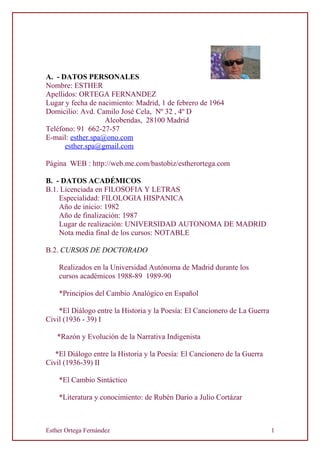 A. - DATOS PERSONALES
Nombre: ESTHER
Apellidos: ORTEGA FERNANDEZ
Lugar y fecha de nacimiento: Madrid, 1 de febrero de 1964
Domicilio: Avd. Camilo José Cela, Nº 32 , 4º D
Alcobendas, 28100 Madrid
Teléfono: 91 662-27-57
E-mail: esther.spa@ono.com
esther.spa@gmail.com
Página WEB : http://web.me.com/bastobiz/estherortega.com
B. - DATOS ACADÉMICOS
B.1. Licenciada en FILOSOFIA Y LETRAS
Especialidad: FILOLOGIA HISPANICA
Año de inicio: 1982
Año de finalización: 1987
Lugar de realización: UNIVERSIDAD AUTONOMA DE MADRID
Nota media final de los cursos: NOTABLE
B.2. CURSOS DE DOCTORADO
Realizados en la Universidad Autónoma de Madrid durante los
cursos académicos 1988-89 1989-90
*Principios del Cambio Analógico en Español
*El Diálogo entre la Historia y la Poesía: El Cancionero de La Guerra
Civil (1936 - 39) I
*Razón y Evolución de la Narrativa Indigenista
*El Diálogo entre la Historia y la Poesía: El Cancionero de la Guerra
Civil (1936-39) II
*El Cambio Sintáctico
*Literatura y conocimiento: de Rubén Darío a Julio Cortázar
Esther Ortega Fernández 1
 